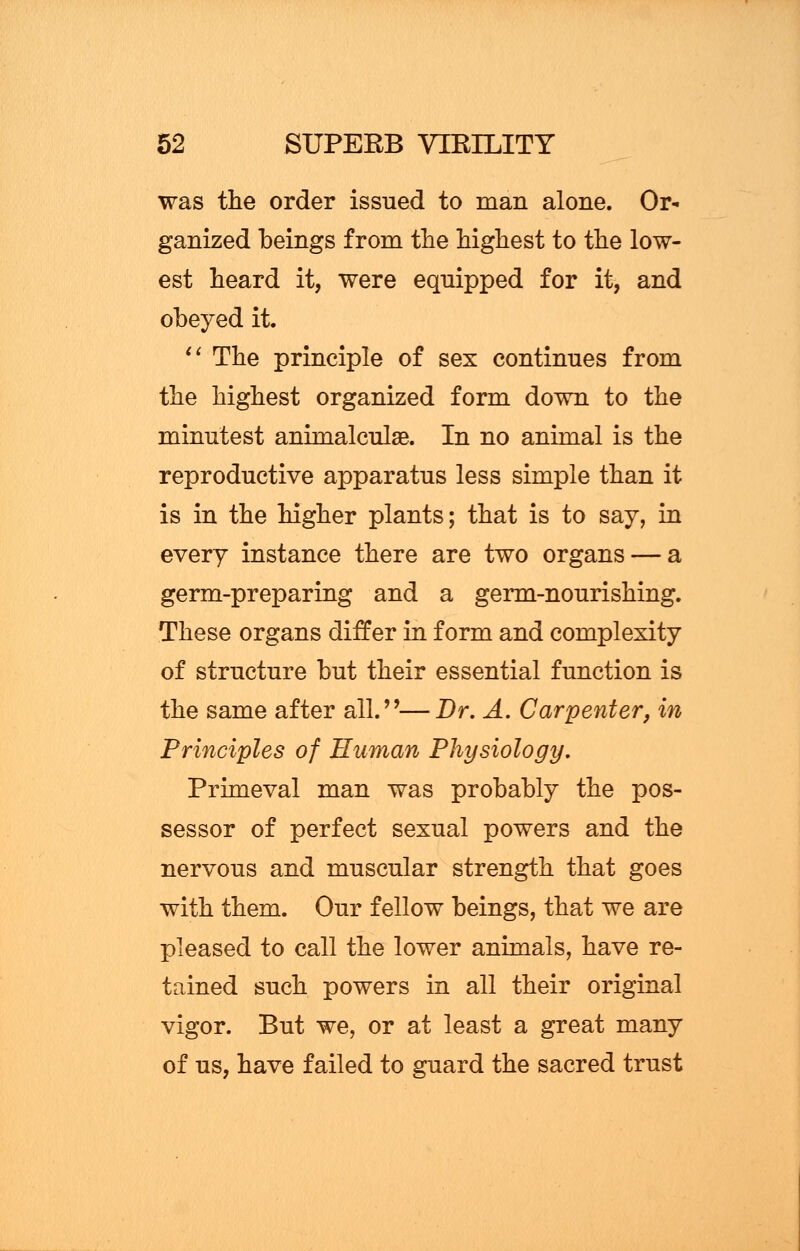 was the order issued to man alone. Or- ganized beings from the highest to the low- est heard it, were equipped for it, and obeyed it  The principle of sex continues from the highest organized form down to the minutest animalculse. In no animal is the reproductive apparatus less simple than it is in the higher plants; that is to say, in every instance there are two organs — a germ-preparing and a germ-nourishing. These organs differ in form and complexity of structure but their essential function is the same after all.—Br, A, Carpenter, in Principles of Human Physiology, Primeval man was probably the pos- sessor of perfect sexual powers and the nervous and muscular strength that goes with them. Our fellow beings, that we are pleased to call the lower animals, have re- tained such powers in all their original vigor. But we, or at least a great many of us, have failed to guard the sacred trust