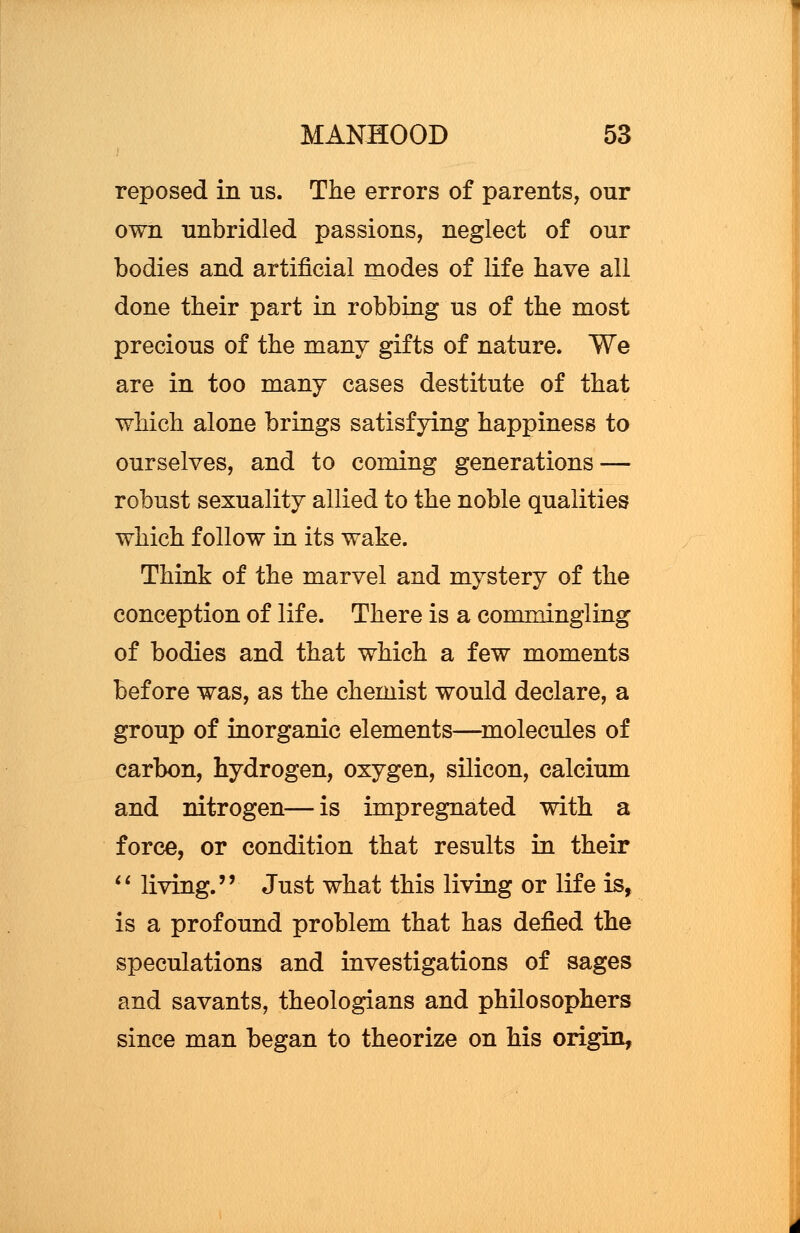 reposed in us. The errors of parents, our own unbridled passions, neglect of our bodies and artificial modes of life have all done their part in robbing us of the most precious of the many gifts of nature. We are in too many cases destitute of that which alone brings satisfying happiness to ourselves, and to coming generations — robust sexuality allied to the noble qualities which follow in its wake. Think of the marvel and mystery of the conception of life. There is a commingling of bodies and that which a few moments before was, as the chemist would declare, a group of inorganic elements—molecules of carbon, hydrogen, oxygen, silicon, calcium and nitrogen—is impregnated with a force, or condition that results in their  living. Just what this living or life is, is a profound problem that has defied the speculations and investigations of sages and savants, theologians and philosophers since man began to theorize on his origin,