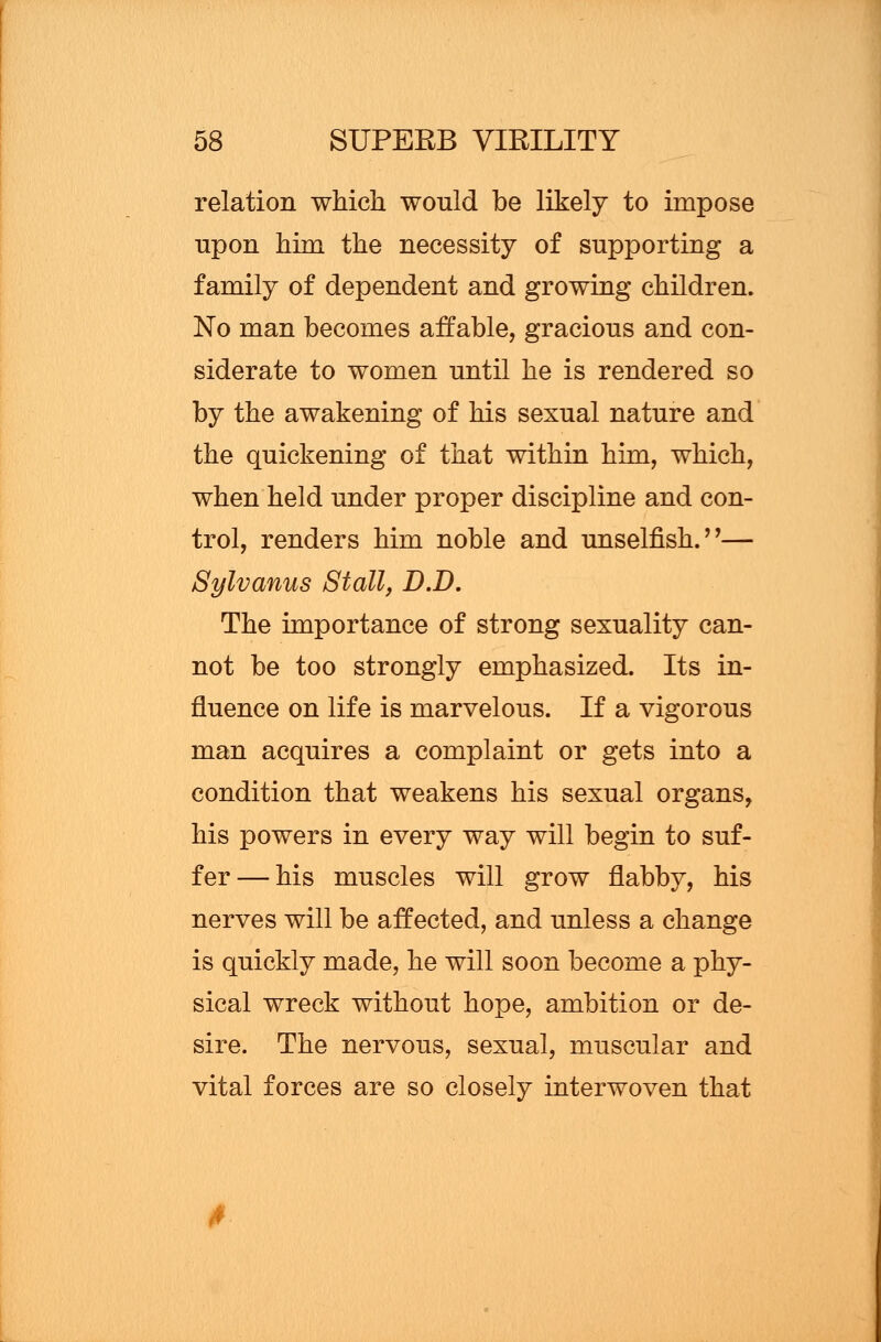 relation which would be likely to impose upon him the necessity of supporting a family of dependent and growing children. No man becomes affable, gracious and con- siderate to women until he is rendered so by the awakening of his sexual nature and the quickening of that within him, which, when held under proper discipline and con- trol, renders him noble and unselfish.''— Sylvanus Stall, D.D. The importance of strong sexuality can- not be too strongly emphasized. Its in- fluence on life is marvelous. If a vigorous man acquires a complaint or gets into a condition that weakens his sexual organs, his powers in every way will begin to suf- fer— his muscles will grow flabby, his nerves will be affected, and unless a change is quickly made, he will soon become a phy- sical wreck without hope, ambition or de- sire. The nervous, sexual, muscular and vital forces are so closely interwoven that