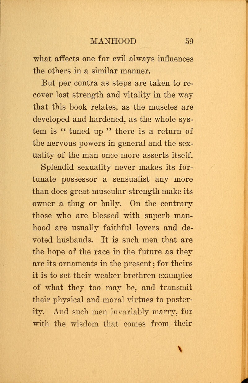 what affects one for evil always influences the others in a similar manner. Bnt per contra as steps are taken to re- cover lost strength and vitality in the way that this book relates, as the muscles are developed and hardened, as the whole sys- tem is  tuned up  there is a return of the nervous powers in general and the sex- uality of the man once more asserts itself. Splendid sexuality never makes its for- tunate possessor a sensualist any more than does great muscular strength make its owner a thug or bully. On the contrary those who are blessed with superb man- hood are usually faithful lovers and de- voted husbands. It is such men that are the hope of the race in the future as they are its ornaments in the present; for theirs it is to set their weaker brethren examples of what they too may be, and transmit their physical and moral virtues to poster- ity. And such men invariably marry, for with the wisdom that comes from their