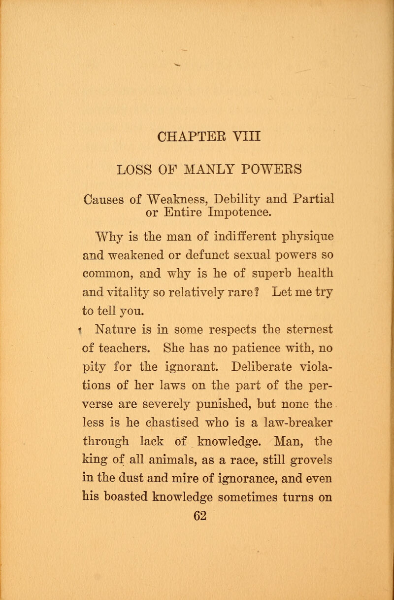 CHAPTER VIII LOSS OF MANLY POWERS Causes of Weakness, Debility and Partial or Entire Impotence. Why is the man of indifferent physique and weakened or defunct sexual powers so common, and why is he of superb health and vitality so relatively rare 1 Let me try to tell you. [ Nature is in some respects the sternest of teachers. She has no patience with, no pity for the ignorant. Deliberate viola- tions of her laws on the part of the per- verse are severely punished, but none the less is he chastised who is a law-breaker through lack of knowledge. Man, the king of all animals, as a race, still grovels in the dust and mire of ignorance, and even his boasted knowledge sometimes turns on