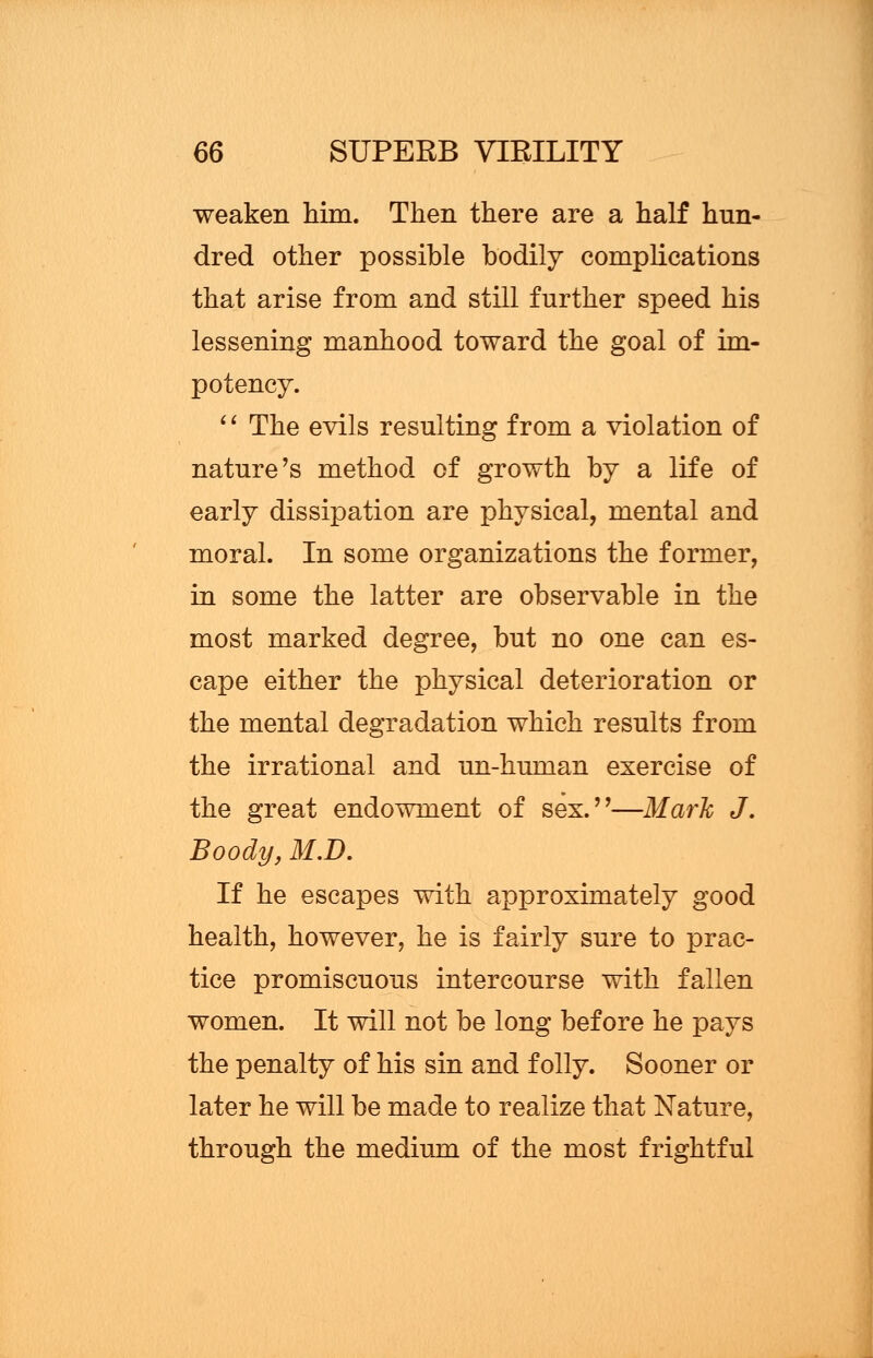 weaken him. Then there are a half hun- dred other possible bodily complications that arise from and still further speed his lessening manhood toward the goal of im- potency.  The evils resulting from a violation of nature's method of growth by a life of early dissipation are physical, mental and moral. In some organizations the former, in some the latter are observable in the most marked degree, but no one can es- cape either the physical deterioration or the mental degradation which results from the irrational and un-human exercise of the great endowment of sex.—Mark J. Boody, M.D. If he escapes with approximately good health, however, he is fairly sure to prac- tice promiscuous intercourse with fallen women. It will not be long before he pays the penalty of his sin and folly. Sooner or later he will be made to realize that Nature, through the medium of the most frightful