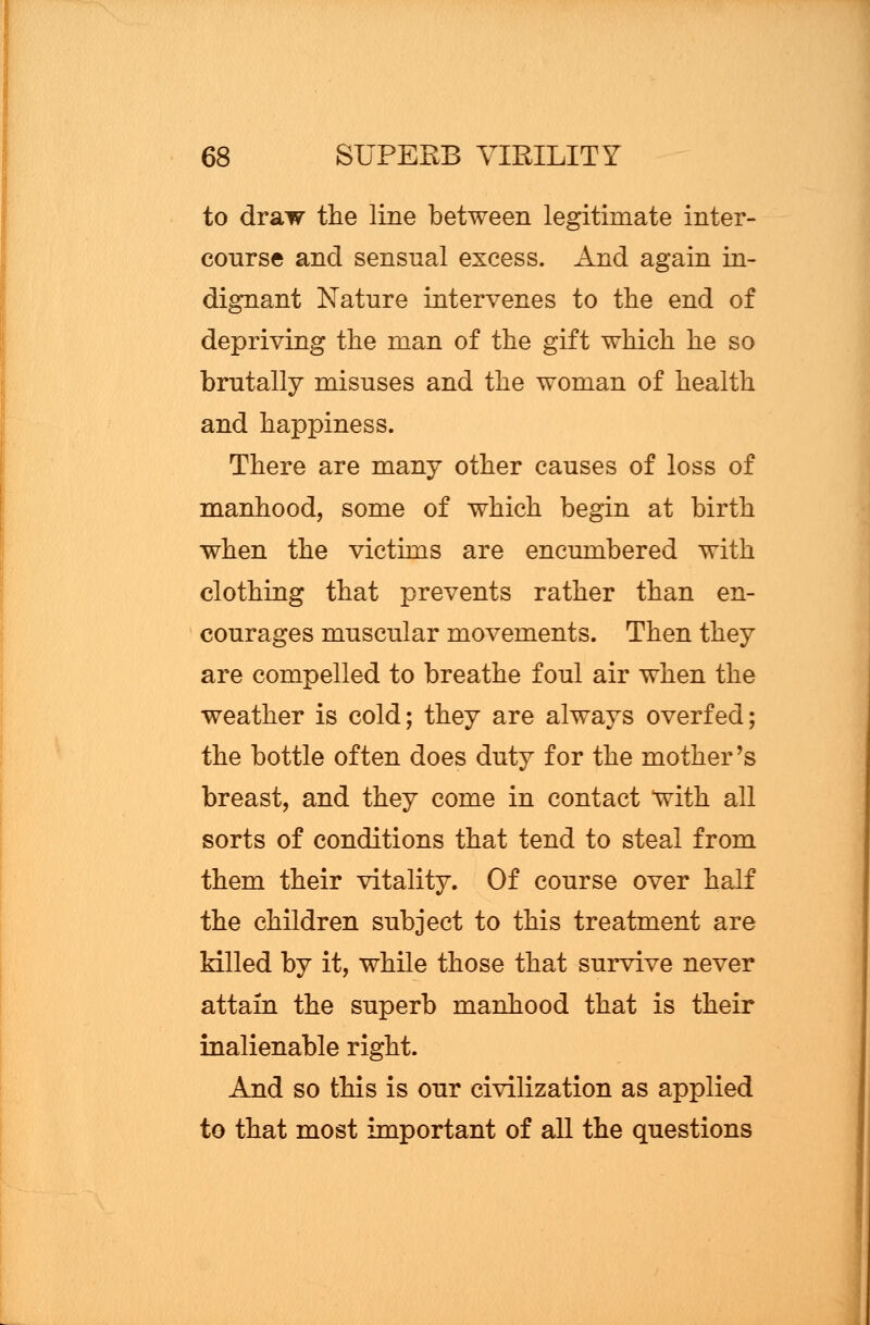 to draw the line between legitimate inter- course and sensual excess. And again in- dignant Nature intervenes to the end of depriving the man of the gift which he so brutally misuses and the woman of health and happiness. There are many other causes of loss of manhood, some of which begin at birth when the victims are encumbered with clothing that prevents rather than en- courages muscular movements. Then they are compelled to breathe foul air when the weather is cold; they are always overfed; the bottle often does duty for the mother's breast, and they come in contact with all sorts of conditions that tend to steal from them their vitality. Of course over half the children subject to this treatment are Mlled by it, while those that survive never attain the superb manhood that is their inalienable right. And so this is our civilization as applied to that most important of all the questions