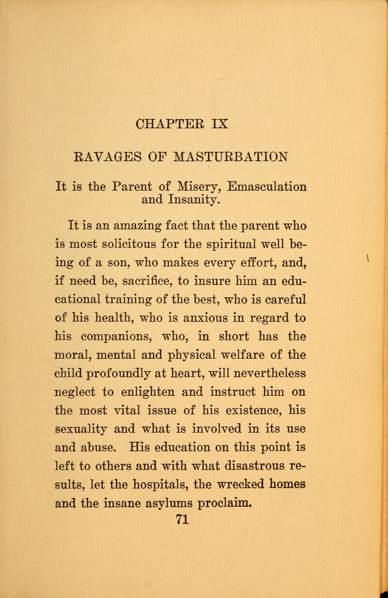 CHAPTER IX RAVAGES OF MASTURBATION It is the Parent of Misery, Emasculation and Insanity. It is an amazing fact that the parent who is most solicitous for the spiritual well be- ing of a son, who makes every effort, and, if need be, sacrifice, to insure him an edu- cational training of the best, who is careful of his health, who is anxious in regard to his companions, who, in short has the moral, mental and physical welfare of the child profoundly at heart, will nevertheless neglect to enlighten and instruct him on the most vital issue of his existence, his sexuality and what is involved in its use and abuse. His education on this point is left to others and with what disastrous re- sults, let the hospitals, the wrecked homes and the insane asylums proclaim.