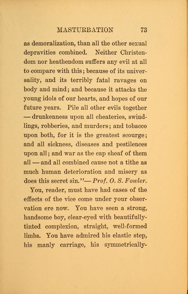 as demoralization, than all the other sexual depravities combined. Neither Christen- dom nor heathendom sutlers any evil at all to compare with this; because of its univer- sality, and its terribly fatal ravages on body and mind; and because it attacks the young idols of our hearts, and hopes of our future years. Pile all other evils together — drunkenness upon all cheateries, swind- lings, robberies, and murders; and tobacco upon both, for it is the greatest scourge; and all sickness, diseases and pestilences upon all; and war as the cap sheaf of them all — and all combined cause not a tithe as much human deterioration and misery as does this secret sin.— Prof, 0. S. Fowler. You, reader, must have had cases of the effects of the vice come under your obser- vation ere now. You have seen a strong, handsome boy, clear-eyed with beautifully- tinted complexion, straight, well-formed limbs. You have admired his elastic step, his manly carriage, his symmetrically-