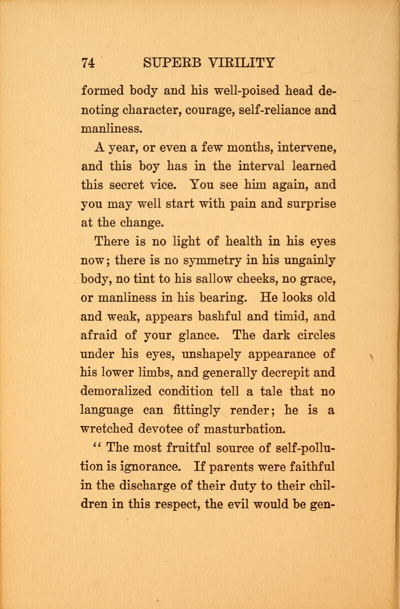 formed body and his well-poised head de- noting character, courage, self-reliance and manliness. A year, or even a few months, intervene, and this boy has in the interval learned this secret vice. You see him again, and you may well start with pain and surprise at the change. There is no light of health in his eyes now; there is no symmetry in his ungainly body, no tint to his sallow cheeks, no grace, or manliness in his bearing. He looks old and weak, appears bashful and timid, and afraid of your glance. The dark circles under his eyes, unshapely appearance of his lower limbs, and generally decrepit and demoralized condition tell a tale that no language can fittingly render; he is a wretched devotee of masturbation.  The most fruitful source of self-pollu- tion is ignorance. If parents were faithful in the discharge of their duty to their chil- dren in this respect, the evil would be gen-