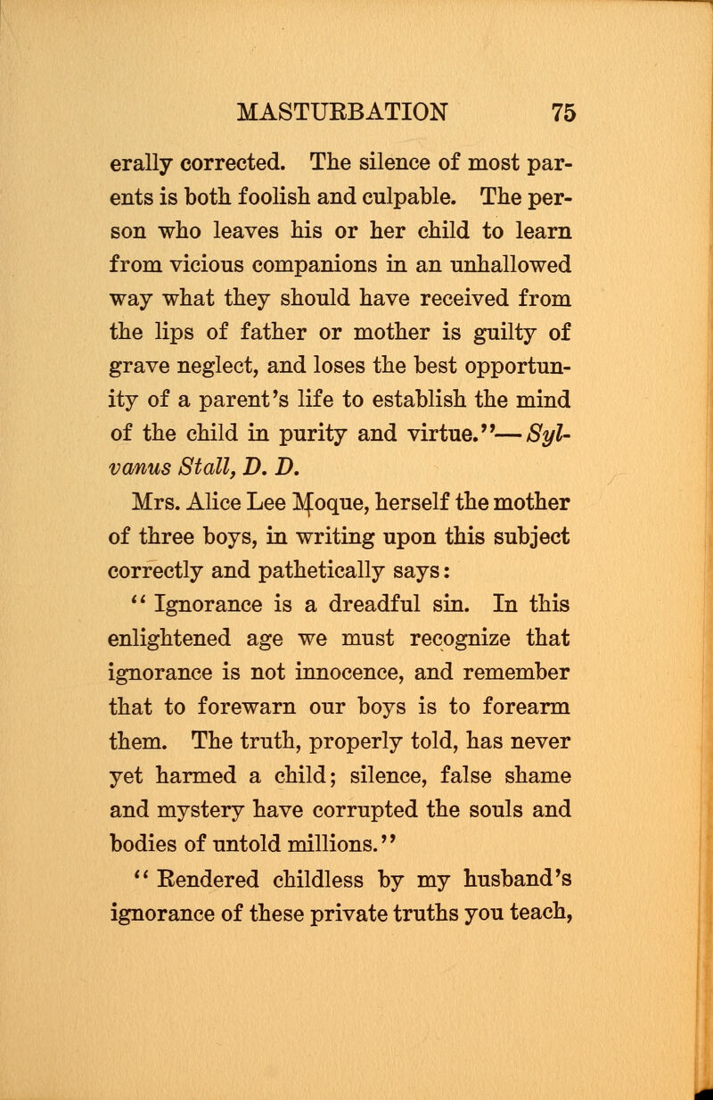 erally corrected. The silence of most par- ents is both foolish and culpable. The per- son who leaves his or her child to learn from vicious companions in an unhallowed way what they should have received from the lips of father or mother is guilty of grave neglect, and loses the best opportun- ity of a parent's life to establish the mind of the child in purity and virtue.''—Syl- vanus Stall, D. D. Mrs. Alice Lee Lfoque, herself the mother of three boys, in writing upon this subject correctly and pathetically says:  Ignorance is a dreadful sin. In this enlightened age we must recognize that ignorance is not innocence, and remember that to forewarn our boys is to forearm them. The truth, properly told, has never yet harmed a child; silence, false shame and mystery have corrupted the souls and bodies of untold millions.''  Rendered childless by my husband's ignorance of these private truths you teach,