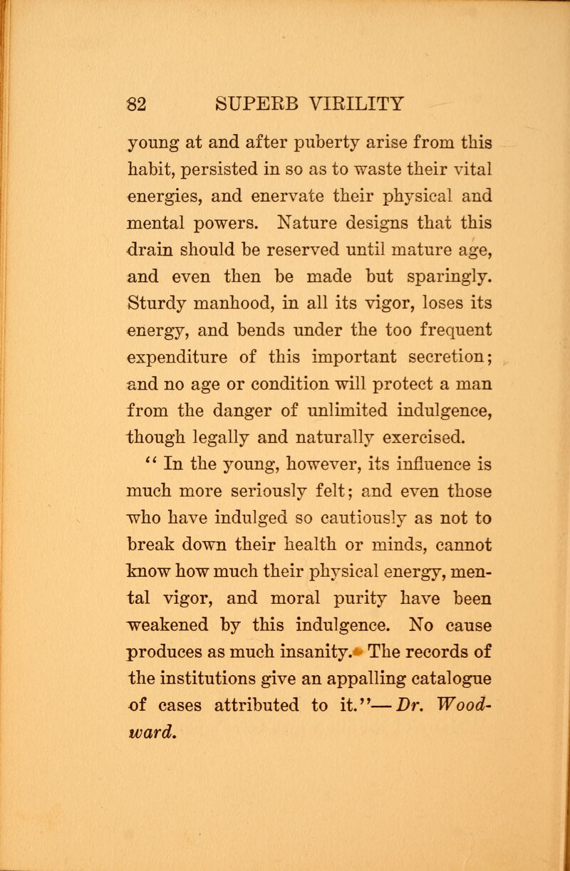 young at and after puberty arise from this habit, persisted in so as to waste their vital energies, and enervate their physical and mental powers. Nature designs that this drain should be reserved until mature age, and even then be made but sparingly. Sturdy manhood, in all its vigor, loses its energy, and bends under the too frequent expenditure of this important secretion; and no age or condition will protect a man from the danger of unlimited indulgence, though legally and naturally exercised.  In the young, however, its influence is much more seriously felt; and even those who have indulged so cautiously as not to break down their health or minds, cannot know how much their physical energy, men- tal vigor, and moral purity have been weakened by this indulgence. No cause produces as much insanity. The records of the institutions give an appalling catalogue of cases attributed to it.—Dr. Wood- ward.