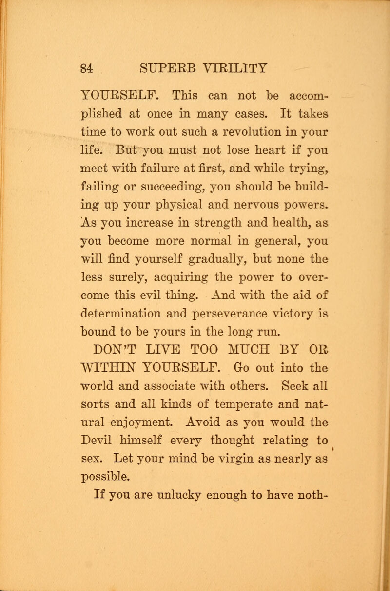 YOURSELF. This can not be accom- plished at once in many cases. It takes time to work out such a revolution in your life. But you must not lose heart if you meet with failure at first, and while trying, failing or succeeding, you should be build- ing up your physical and nervous powers. As you increase in strength and health, as you become more normal in general, you will find yourself gradually, but none the less surely, acquiring the power to over- come this evil thing. And with the aid of determination and perseverance victory is bound to be yours in the long run. DON'T LIVE TOO MUCH BY OR WITHIN YOURSELF. Go out into the world and associate with others. Seek all sorts and all kinds of temperate and nat- ural enjoyment. Avoid as you would the Devil himself every thought relating to sex. Let your mind be virgin as nearly as possible. If you are unlucky enough to have noth-