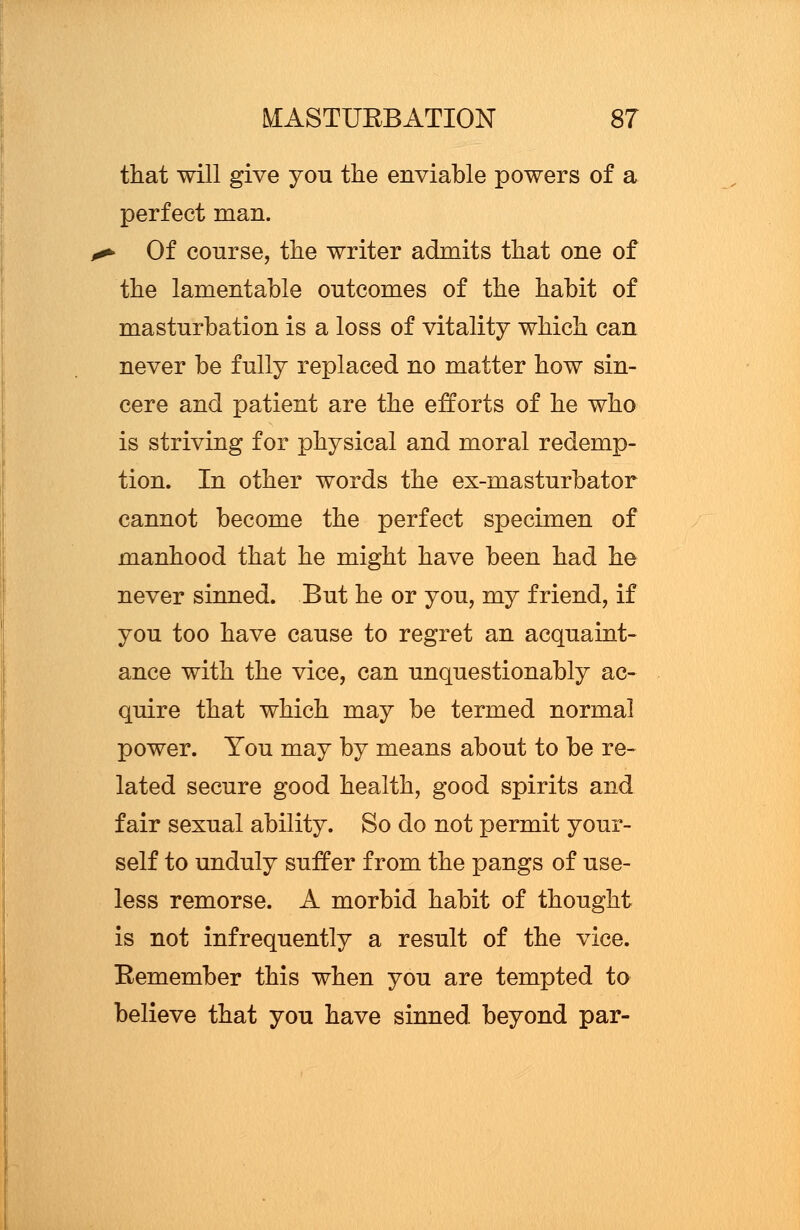 that will give you the enviable powers of a perfect man. > Of course, the writer admits that one of the lamentable outcomes of the habit of masturbation is a loss of vitality which can never be fully replaced no matter how sin- cere and patient are the efforts of he who is striving for physical and moral redemp- tion. In other words the ex-masturbator cannot become the perfect specimen of manhood that he might have been had he never sinned. But he or you, my friend, if you too have cause to regret an acquaint- ance with the vice, can unquestionably ac- quire that which may be termed normal power. You may by means about to be re- lated secure good health, good spirits and fair sexual ability. So do not permit your- self to unduly suffer from the pangs of use- less remorse. A morbid habit of thought is not infrequently a result of the vice. Eemember this when you are tempted to believe that you have sinned beyond par-