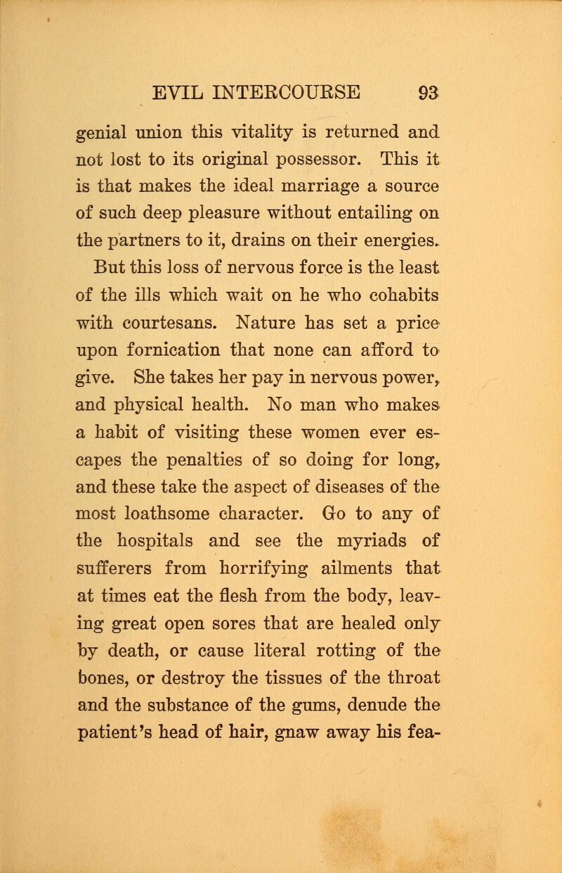 genial union this vitality is returned and not lost to its original possessor. This it is that makes the ideal marriage a source of such deep pleasure without entailing on the partners to it, drains on their energies. But this loss of nervous force is the least of the ills which wait on he who cohabits with courtesans. Nature has set a price upon fornication that none can afford to give. She takes her pay in nervous power,, and physical health. No man who makes a habit of visiting these women ever es- capes the penalties of so doing for long, and these take the aspect of diseases of the most loathsome character. Go to any of the hospitals and see the myriads of sufferers from horrifying ailments that at times eat the flesh from the body, leav- ing great open sores that are healed only by death, or cause literal rotting of the bones, or destroy the tissues of the throat and the substance of the gums, denude the patient's head of hair, gnaw away his fea-