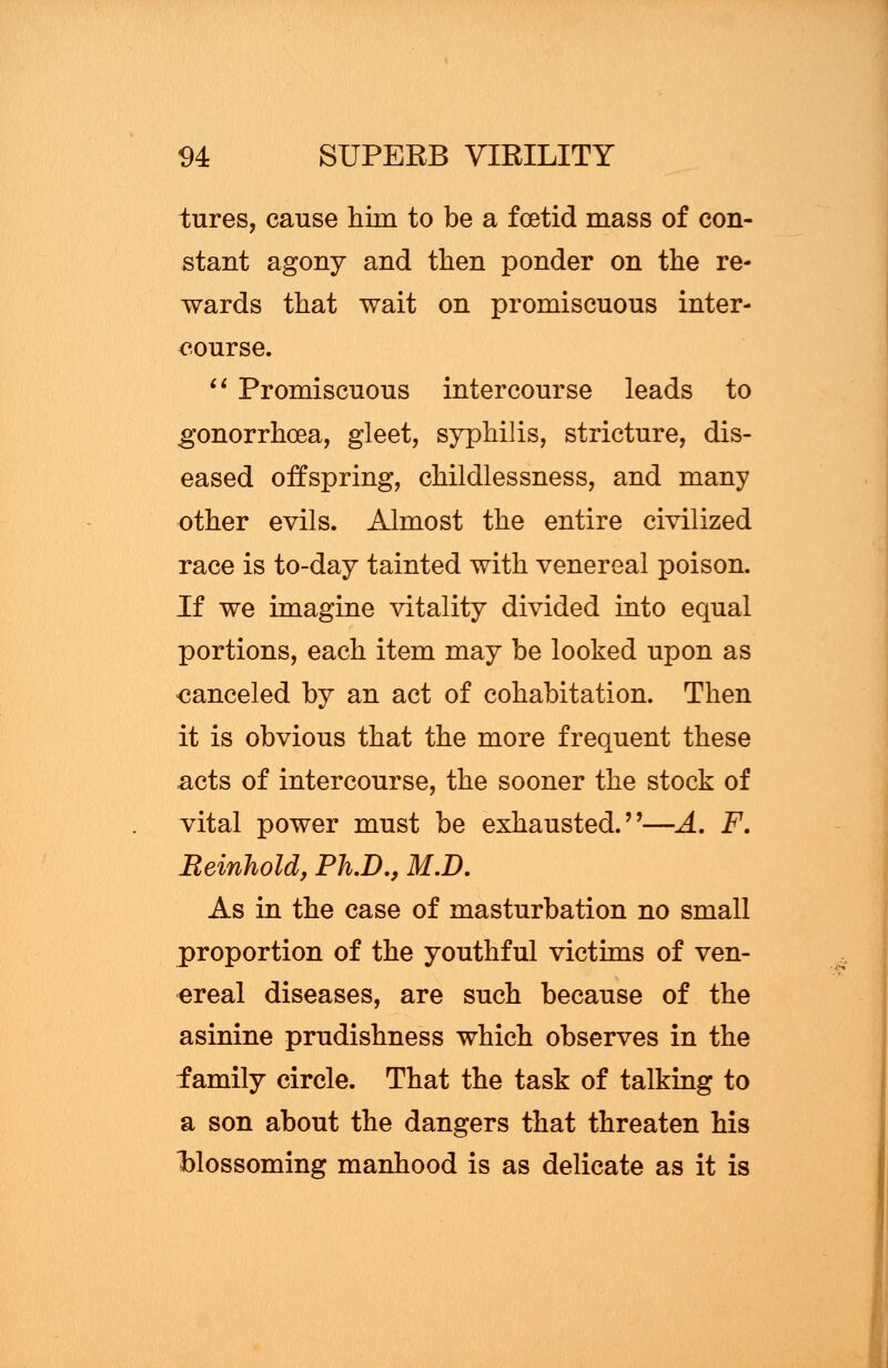 tures, cause him to be a foetid mass of con- stant agony and then ponder on the re- wards that wait on promiscuous inter- course.  Promiscuous intercourse leads to gonorrhoea, gleet, syphilis, stricture, dis- eased offspring, childlessness, and many other evils. Almost the entire civilized race is to-day tainted with venereal poison. If we imagine vitality divided into equal portions, each item may be looked upon as canceled by an act of cohabitation. Then it is obvious that the more frequent these acts of intercourse, the sooner the stock of vital power must be exhausted.''—A. F. Beinhold, Ph.D., M.D. As in the case of masturbation no small proportion of the youthful victims of ven- ereal diseases, are such because of the asinine prudishness which observes in the family circle. That the task of talking to a son about the dangers that threaten his •blossoming manhood is as delicate as it is