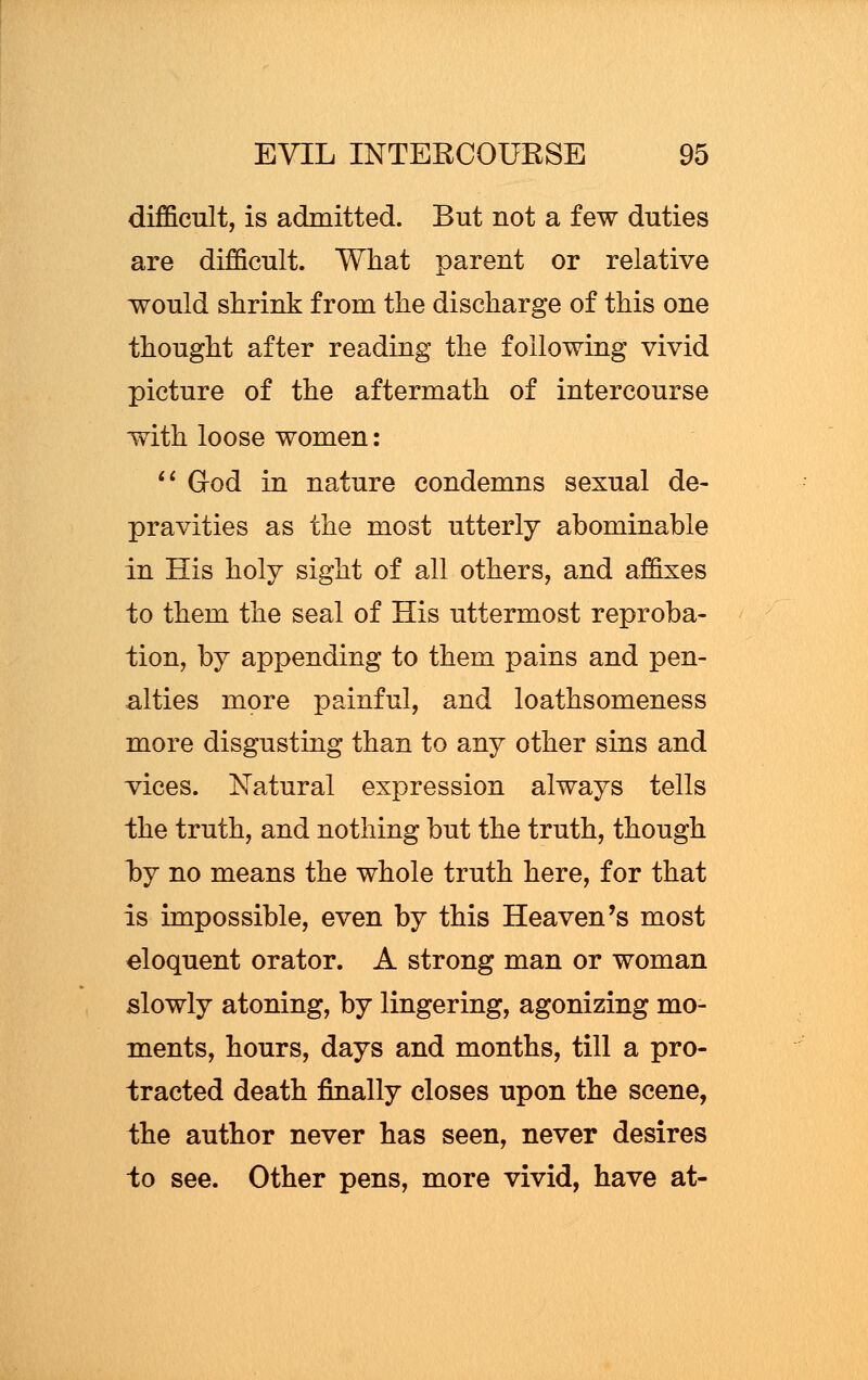 difficult, is admitted. But not a few duties are difficult. What parent or relative would shrink from the discharge of this one thought after reading the following vivid picture of the aftermath of intercourse with loose women:  God in nature condemns sexual de- pravities as the most utterly abominable in His holy sight of all others, and affixes to them the seal of His uttermost reproba- tion, by appending to them pains and pen- alties more painful, and loathsomeness more disgusting than to any other sins and vices. Natural expression always tells the truth, and nothing but the truth, though hy no means the whole truth here, for that is impossible, even by this Heaven's most eloquent orator. A strong man or woman slowly atoning, by lingering, agonizing mo- ments, hours, days and months, till a pro- tracted death finally closes upon the scene, the author never has seen, never desires to see. Other pens, more vivid, have at-