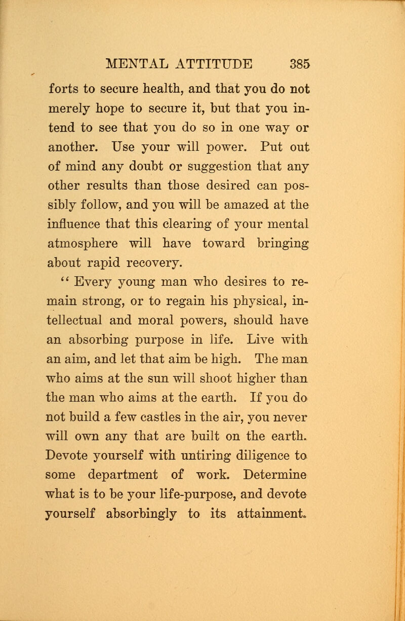 forts to secure health, and that you do not merely hope to secure it, but that you in- tend to see that you do so in one way or another. Use your will power. Put out of mind any doubt or suggestion that any other results than those desired can pos- sibly follow, and you will be amazed at the influence that this clearing of your mental atmosphere will have toward bringing about rapid recovery.  Every young man who desires to re- main strong, or to regain his physical, in- tellectual and moral powers, should have an absorbing purpose in life. Live with an aim, and let that aim be high. The man who aims at the sun will shoot higher than the man who aims at the earth. If you do not build a few castles in the air, you never will own any that are built on the earth. Devote yourself with untiring diligence to some department of work. Determine what is to be your life-purpose, and devote yourself absorbingly to its attainment.