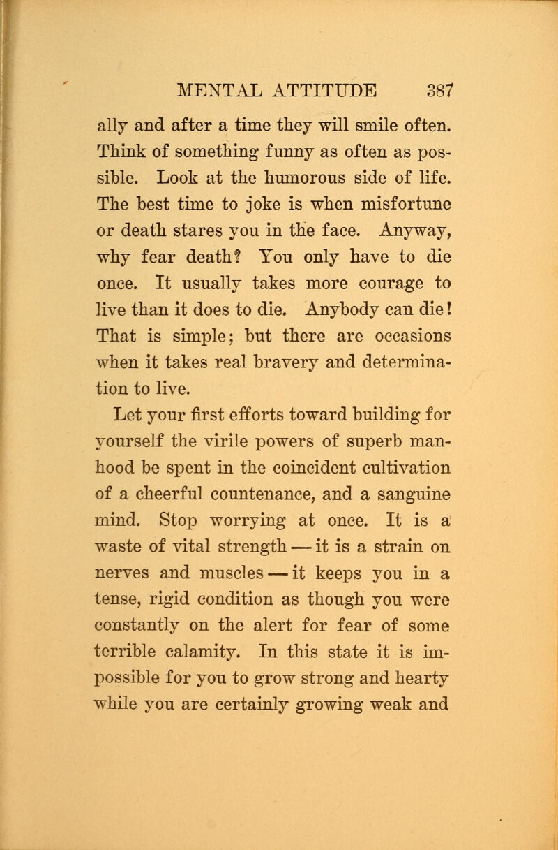 ally and after a time they will smile often. Think of something funny as often as pos- sible. Look at the humorous side of life. The best time to joke is when misfortune or death stares you in the face. Anyway, why fear death? You only have to die once. It usually takes more courage to live than it does to die. Anybody can die! That is simple; but there are occasions when it takes real bravery and determina- tion to live. Let your first efforts toward building for yourself the virile powers of superb man- hood be spent in the coincident cultivation of a cheerful countenance, and a sanguine mind. Stop worrying at once. It is a waste of vital strength — it is a strain on nerves and muscles — it keeps you in a tense, rigid condition as though you were constantly on the alert for fear of some terrible calamity. In this state it is im- possible for you to grow strong and hearty while you are certainly growing weak and