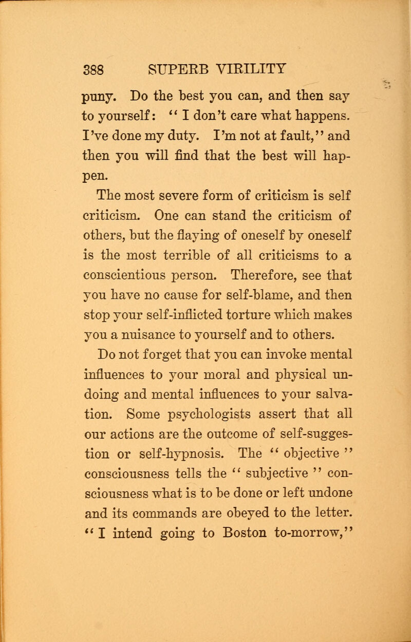 puny. Do the best you can, and then say to yourself:  I don't care what happens. I 've done my duty. I 'm not at fault,'' and then you will find that the best will hap- pen. The most severe form of criticism is self criticism. One can stand the criticism of others, but the flaying of oneself by oneself is the most terrible of all criticisms to a conscientious person. Therefore, see that you have no cause for self-blame, and then stop your self-inflicted torture which makes you a nuisance to yourself and to others. Do not forget that you can invoke mental influences to your moral and physical un- doing and mental influences to your salva- tion. Some psychologists assert that all our actions are the outcome of self-sugges- tion or self-hypnosis. The  objective  consciousness tells the  subjective  con- sciousness what is to be done or left undone and its commands are obeyed to the letter.  I intend going to Boston to-morrow,
