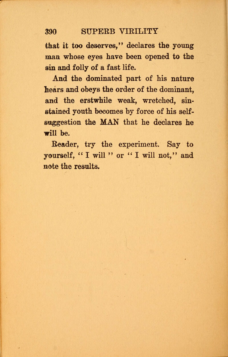 that it too deserves,'' declares the young man whose eyes have been opened to the sin and folly of a fast life. And the dominated part of his nature hears and obeys the order of the dominant, and the erstwhile weak, wretched, sin- stained youth becomes by force of his self- suggestion the MAN that he declares he will be. Reader, try the experiment. Say to yourself,  I will  or  I will not, and note the results.