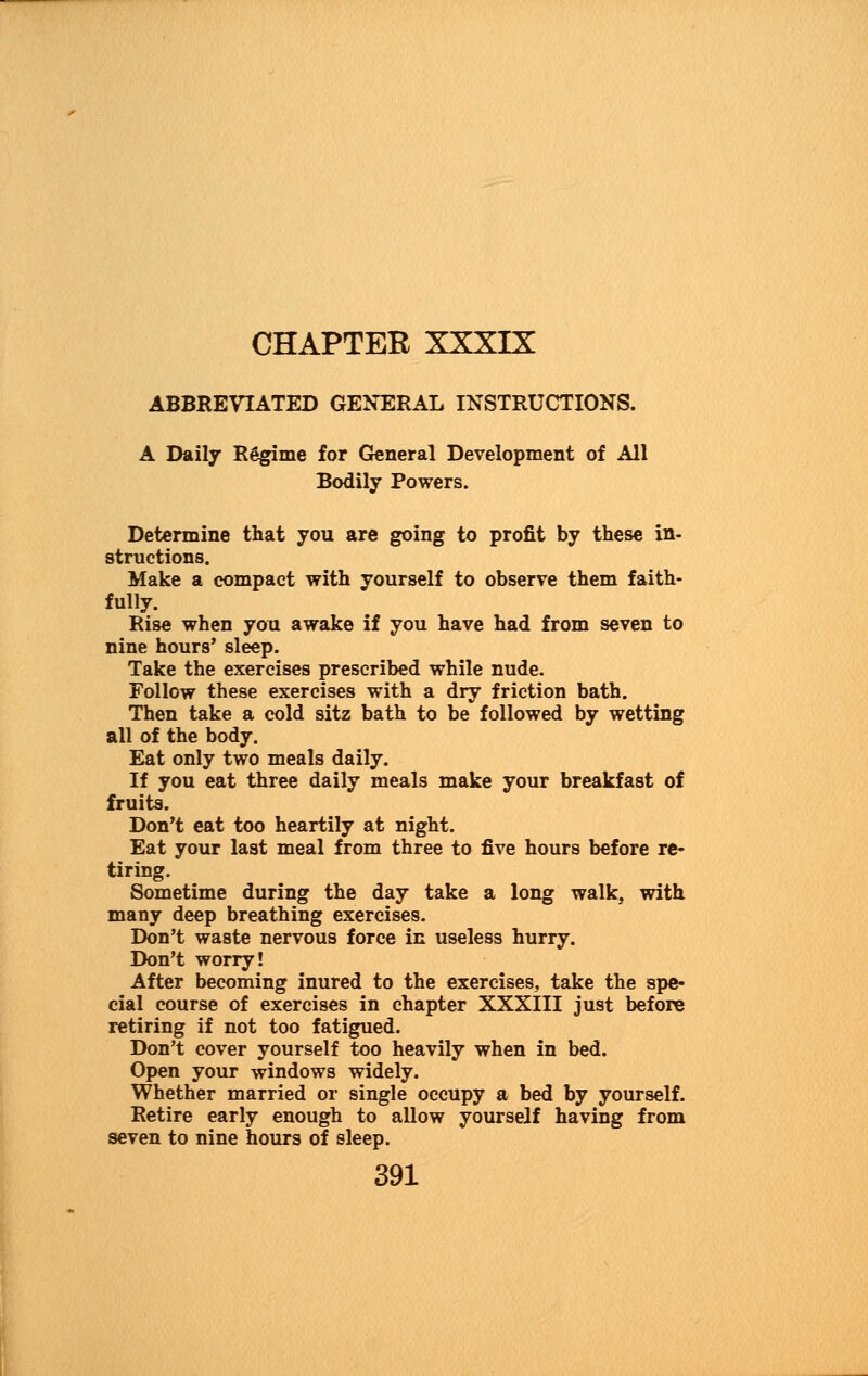 CHAPTER XXXIX ABBREVIATED GENERAL INSTRUCTIONS. A Daily Regime for General Development of All Bodily Powers. Determine that you are going to profit by these in- structions. Make a compact with yourself to observe them faith- fully. Rise when you awake if you have had from seven to nine hours' sleep. Take the exercises prescribed while nude. Follow these exercises with a dry friction bath. Then take a cold sitz bath to be followed by wetting all of the body. Eat only two meals daily. If you eat three daily meals make your breakfast of fruits. Don't eat too heartily at night. Eat your last meal from three to five hours before re- tiring. Sometime during the day take a long walk, with many deep breathing exercises. Don't waste nervous force in useless hurry. Don't worry! After becoming inured to the exercises, take the spe- cial course of exercises in chapter XXXIII just before retiring if not too fatigued. Don't cover yourself too heavily when in bed. Open your windows widely. Whether married or single occupy a bed by yourself. Retire early enough to allow yourself having from seven to nine hours of sleep.