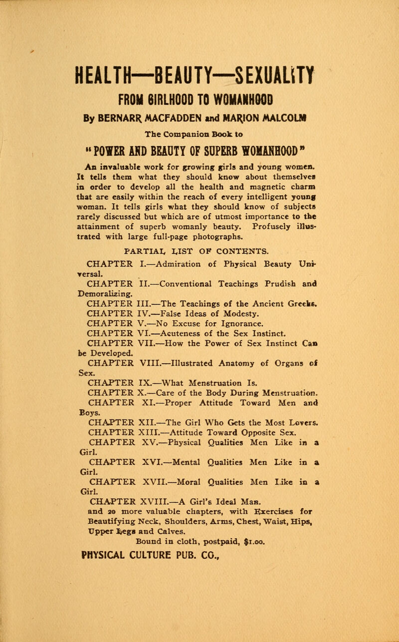 HEALTH—BEAUTY—SEXUALITY FROM 6IRLH00D TO WOMANHOOD By BERNARR MACFADDEN ind MARION MALCOLM The Companion Book to POWER AHD BEADTY OF SUPERB WOMANHOOD An invaluable work for growing girls and young women. It tells them what they should know about themselves in order to develop all the health and magnetic charm that are easily within the reach of every intelligent young woman. It tells girls what they should know of subjects rarely discussed but which are of utmost importance to the attainment of superb womanly beauty. Profusely illus- trated with large full-page photographs. PARTIAL UST OF CONTENTS. CHAPTER I.—Admiration of Physical Beauty Uni- versal. CHAPTER II.—Conventional Teachings Prudish and Demoralizing. CHAPTER III.—The Teachings of the Ancient Greeks. CHAPTER IV.—False Ideas of Modesty. CHAPTER V.—No Excuse for Ignorance. CHAPTER VI.—Acuteness of the Sex Instinct. CHAPTER VII.—How the Power of Sex Instinct Can be Developed. CHAPTER VIII.—Illustrated Anatomy of Organs of Sex. CHAPTER IX.—What Menstruation Is. CHAPTER X.—Care of the Body During Menstruation. CHAPTER XI.—Proper Attitude Toward Men and Boys. CHAPTER XII.—The Girl Who Gets the Most Lovers. CHAPTER XIII.—Attitude Toward Opposite Sex. CHAPTER XV.—Physical Qualities Men Like in a Girl. CHAPTER XVI.—Mental Qualities Men Like in a Girl. CHAPTER XVII.—Moral Qualities Men Like in a Girl. CHAPTER XVIIL—A Girl's Ideal Man. and 2© more valuable chapters, with Exercises for Beautifying Neck, Shoulders, Arms, Chest, Waist, Hips, Upper i»egs and Calves. Bound in cloth, postpaid, $1.00.