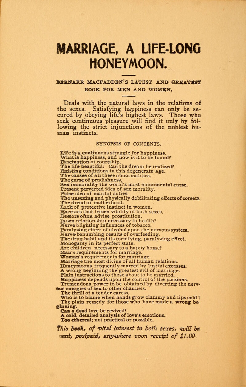 MARRIAGE, A LIFE-LONG HONEYMOON. ■SRNARR MACFADDEN'S I^ATEST AND GREATEST BOOK FOR MEN AND WOMEN. Deals with the natural laws in the relations of the sexes. Satisfying happiness can only be se- cured by obeying life's highest laws. Those who seek continuous pleasure will find it only by fol- lowing the strict injunctions of the noblest hu- man instincts. SYNOPSIS OF CONTENTS. $Me is a continuous struggle for happiness. What is happiness, and how is it to be found? Fascination of courtship. The life beautiful: Can the dream be realized? fforisting conditions in this degenerate age. The causes of all these abnormalities. The curse of prudishness. Sex immorality the world's most monumental curse. Present perverted idea of sex morality. False idea of marital duties. The unsexing and physically debilitating effects of corsets The dread of motherhood. 3*ack of protective instinct in women. Excesses that lessen vitality of both sexes. Heaters often advise prostitution. lasex relationship necessary to health? STerve blighting influences of tobacco. Paralyzing effect of alcohol upon the nervous system. Nerve-benumbing results of overfeeding. The drug habit and its torpifying, paralyzing effect. Monogamy in its perfect state. Are children necessary to a happy home? Man's requirements for marriage. Woman's requirements for marriage. Marriage the most divine of all human relations. Honeymoons frequently marred by lustful excesses. A wrong beginning the greatest evil of marriage. Plain instructions to those about to be married. Happiness depends upon the control of the passions. Tremendous power to be obtained by diverting the nerv* ®us energies of sex to other channels. The thrill of a tender caress. Who is to blame when hands grow clammy and lips cold ? The plain remedy for those who have made a wrong be= ginning. Can a dead love be revived? A cold, detailed analysis of love's emotions. Too ethereal; not practical or possible. fhis beck, of 'vital interest to both sexes, <witl b& mnt, postpaid, anywhere upon receipt of $I,COc
