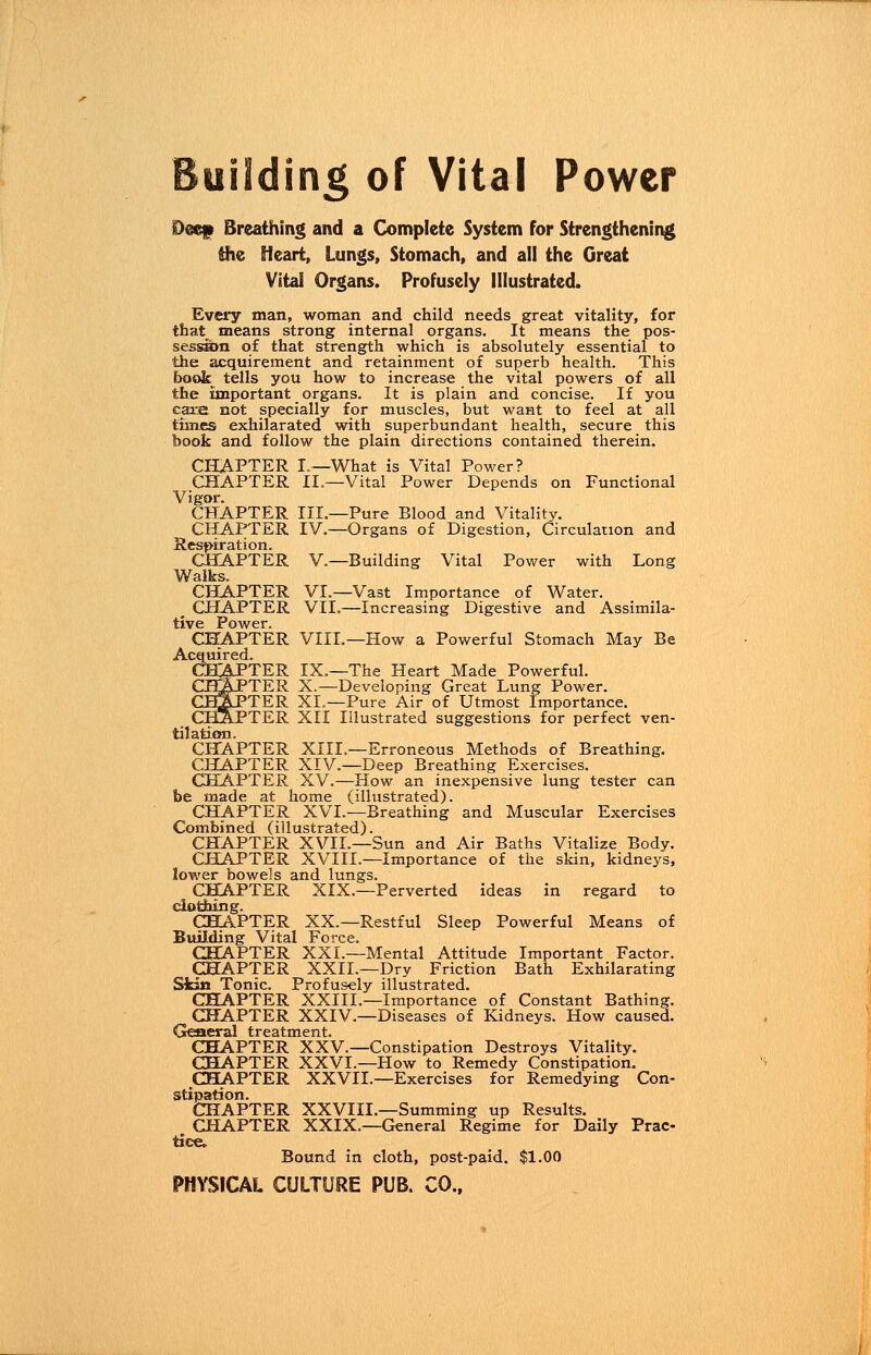 Deef Breathing and a Complete System for Strengthening the Heart, Lungs, Stomach, and all the Great Vital Organs. Profusely Illustrated. Every man, woman and child needs great vitality, for that means strong internal organs. It means the pos- session of that strength which is absolutely essential to the acquirement and retainment of superb health. This book tells you how to increase the vital powers of all the important organs. It is plain and concise. If you care not specially for muscles, but want to feel at all times exhilarated with superbundant health, secure this book and follow the plain directions contained therein. CHAPTER I.—What is Vital Power? CHAPTER II.—Vital Power Depends on Functional Vigor. CHAPTER III.—Pure Blood and Vitality. CHAPTER IV.—Organs of Digestion, Circulation and Respiration. CHAPTER V.—Building Vital Power with Long Walks. CHAPTER VI.—Vast Importance of Water. CHAPTER VII.—Increasing Digestive and Assimila- tive Power. CHAPTER VIII.—How a Powerful Stomach May Be Acquired. >TER IX.—The Heart Made Powerful. >TER X.—Developing Great Lung Power. >TER XL—Pure Air of Utmost Importance. 'TER XII Illustrated suggestions for perfect ven- tilation. CHAPTER XIII.—Erroneous Methods of Breathing. CHAPTER XIV.—Deep Breathing Exercises. CHAPTER XV.—How an inexpensive lung tester can be made at home (illustrated). CHAPTER XVI.—Breathing and Muscular Exercises Combined (illustrated). CHAPTER XVII.—Sun and Air Baths Vitalize Body. CHAPTER XVIII.—Importance of the skin, kidneys, lower bowels and lungs. CHAPTER XIX.—Perverted ideas in regard to clothing. CHAPTER XX.—Restful Sleep Powerful Means of Building Vital Force. CHAPTER XXL—Mental Attitude Important Factor. CHAPTER XXII.—Dry Friction Bath Exhilarating Skin Tonic. Profusely illustrated. CHAPTER XXIII.—Importance of Constant Bathing. CHAPTER XXIV.—Diseases of Kidneys. How caused. General treatment. CHAPTER XXV.—Constipation Destroys Vitality. CHAPTER XXVI.—How to Remedy Constipation. CHAPTER XXVII.—Exercises for Remedying Con- stipation. CHAPTER XXVIII.—Summing up Results. CHAPTER XXIX.—General Regime for Daily Prac- tice. Bound in cloth, post-paid. $1.00