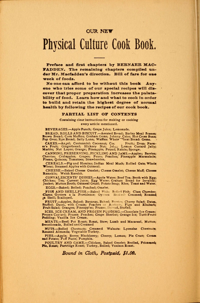 OUR NEW Physical Culture Cook Boot. Preface and first chapters by BEBNAEB MAC- FADDEN. The remaining chapters compiled un- der Mr. Macfadden's direction. Bill of fare for one week of foods. No one can afford to be without this book Any- one who tries some of our special recipes will dis- cover that proper preparation increases the palata- bility of food. Learn how and what to cook in order to build and retain the highest degree of normal health by following the recipes of our cook book. PARTIAL LIST OF CONTENTS Containing clear instructions for making- or cooking every article mentioned. BEVERAGES.—Apple Punch; Grape Juice; Lemonade. BREAD. ROLLS AND BISCUIT.—Aerated Bread; Barley Meal Scenes; Brown Bread; Corn Muffins; Graham Gems; Johnny Cake; Hot Cross Buss; Pop Over; Rye Bread; Sally Lunn; Waflies: whole ^heat Bread: Gems. CAKES.—An^el; Centennial: Cocoanut; Coc . Fruit;; Drop; Farm- er's Fruit; Gingerbread; Hickory Nut; Jeh>; Lemon Custard Jelly} Marble; Nut Layer; Orange; Pineapple; Pound; Raisin; Sponge. CANNING. PRESERVING, PICKLING AND JAMS.—Apples; Berries; Cherries; Crabapples; Grapes; Pears; Peaches; Pineapple Marmalade; Plums; Quinces; Tomatoes; Strawberries. CEREALS—Fig and Hominy; Indian Meal Mush; Rolled Oats; Whole Wheat; Steamed Apples with Oatmeal. CHEESE.—Baked Cheese Omelet; Cheese Omelet; Cheese Muff; Cheese Ramekin; Welsh Rarebit. CONVALESCENTS' DISHES.—Apple Water; Beef Tea; Broth with Egg; Chicken; Tea; Current Juice; Egg Water; Graham Bread for Invalids; Junket; Mutton Broth; Oatmeal Gruel; Potato Soup; Rice; Toast and Water. EGGS.—Baked; Boiled; Poached; Omelet. FISH AND SHELLFISH.—Baked Fish; R >Ued Fish; Clam Chowder; dams; Oysters a la Providence: Oj -is IS 1 . • Creamed; Roasted |B Shell; Scalloped. FRUIT.—Apples, Baked; Bananas, Bp*:<*d; Berries; Cherry Salad; Dates, Stuffed: Dates, with Cream; Peaches 01 A ricots; Figs and Rhubarb; Fruit Salad; Oranges; Pineapp'es; Prunes St« cd, Stuffed. ICES, ICE CREAM, AND FROZEN PUDDING.—Chocolate Ice Cream: Frozen Custard; Frozen Peaches; Grape Sherbet; Orange Ice; Tutti-Fmtti Pudding; Vanilla Ice Cream. MEATS.—Beef; Pot Roast; Roast, Stew; Lamb and Macarani, Mutton; Sweetbreads, Boiled and Creamed NUTS.—Boiled Chestnuts; Creamed Walnuts: Lyonaise Chestnut*; Roasted Almonds; Vegetable Turkey. PIES.—Apple; Berry; Blackkerry; Cherry; Lemon; Pie Crust; Cream Sad Potato; Puff Paste; Pumpkin. POULTRY AND GAME.—Chicken, Baked Omelet; Broiled, Fricaseedj Pie, Roast; Partridge Roast; Turkey, Boiled; Venison Roast.