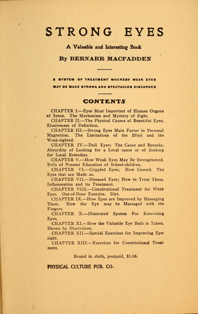 STRONG EYES A Valuable and Interesting Book By BERNARR MACFADDEN A SYSTEM OF TREATMENT WHEREBY WEAK EYES MAY BE MADE STRONG AND SPECTACLES DISCARDED CONTENTS CHAPTER I.—Eyes Most Important of Human Organs of Sense. The Mechanism and Mystery of Sight. CHAPTER II.—The Physical Causes of Beautiful Eyes. Elusiveness of Definition. CHAPTER III.—Strong Eyes Main Factor in Personal Magnetism. The Limitations of the Blind and the Weak-sighted. CHAPTER IV.—Dull Eyes; The Cause and Remedy. Absurdity of Looking for a Local cause or of Seeking for Local Remedies. CHAPTER V.—How Weak Eyes May Be Strengthened. Evils of Present Education of School-children. CHAPTER VL—Crippled Eyes; How Caused. The Eyes that are Made so. CHAPTER VII.—Diseased Eyes; How to Treat Them. Inflammation and its Treatment. CHAPTER VIIL—Constitutional Treatment for Weak Eyes. Out-of-Door Exercise. Diet. CHAPTER IX.—How Eyes are Improved by Massaging Them. How the Eye may be Massaged with the Fingers. CHAPTER X.—Illustrated System For Exercising Eyes. CHAPTER XL—How the Valuable Eye Bath is Taken. Shown by Illustration. CHAPTER XII.—Special Exercises for Improving Eye- sight. CHAPTER XIII.—Exercises for Constitutional Treat- ment. Bound in cloth, postpaid, $1.00.
