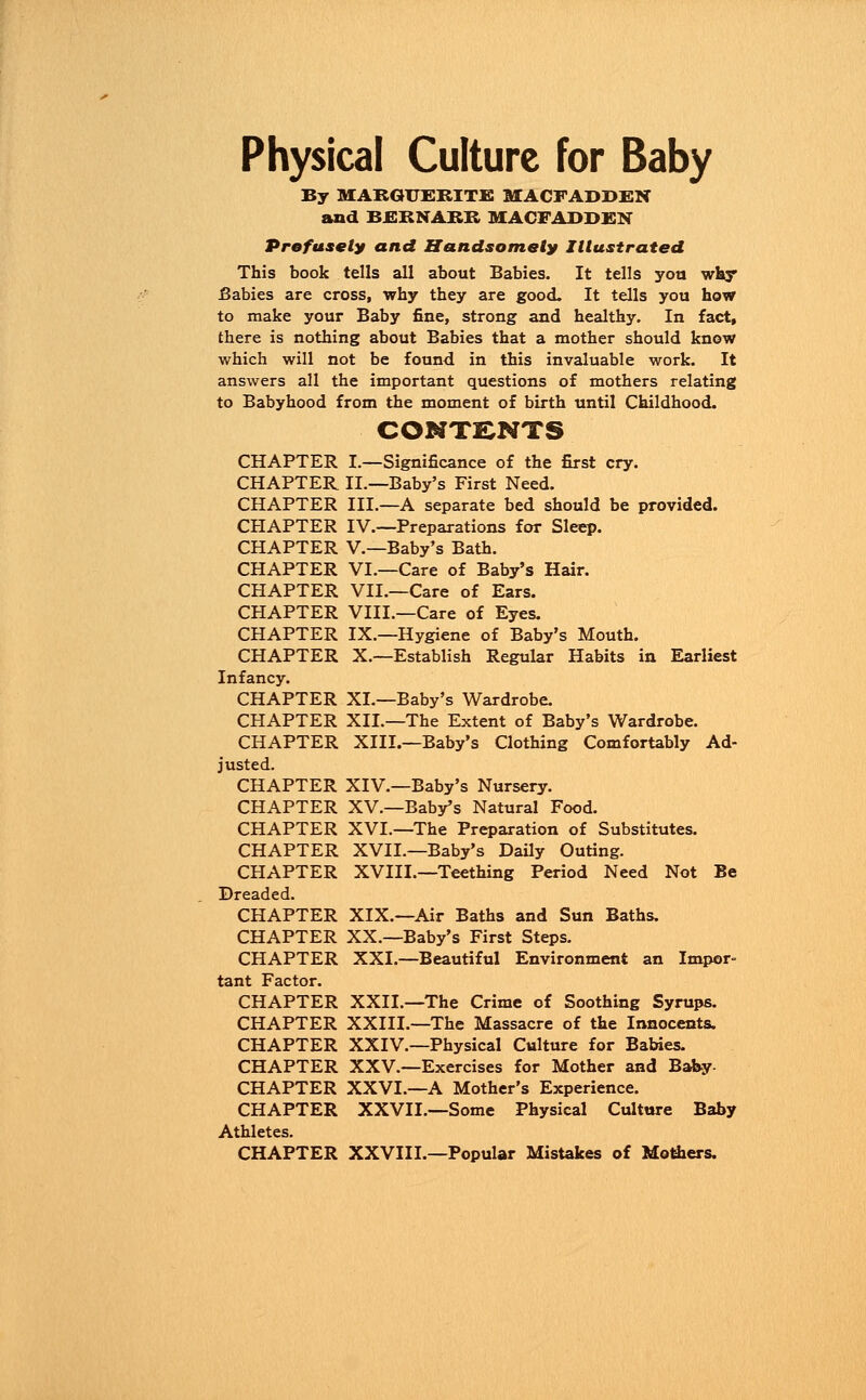 By MARGUERITE MACFADDEN and BERNARR MACFADDEN Profusely and Handsomely Illustrated This book tells all about Babies. It tells you why Babies are cross, why they are good. It tells you how to make your Baby fine, strong and healthy. In fact, there is nothing about Babies that a mother should know which will not be found in this invaluable work. It answers all the important questions of mothers relating to Babyhood from the moment of birth until Childhood. CONTENTS CHAPTER I.—Significance of the first cry. CHAPTER II.—Baby's First Need. CHAPTER III.—A separate bed should be provided. CHAPTER IV.—Preparations for Sleep. CHAPTER V.—Baby's Bath. CHAPTER VI.—Care of Baby's Hair. CHAPTER VII.—Care of Ears. CHAPTER VIII.—Care of Eyes. CHAPTER IX.—Hygiene of Baby's Mouth. CHAPTER X.—Establish Regular Habits in Earliest Infancy. CHAPTER XL—Baby's Wardrobe. CHAPTER XII.—The Extent of Baby's Wardrobe. CHAPTER XIII.—Baby's Clothing Comfortably Ad- justed. CHAPTER XIV.—Baby's Nursery. CHAPTER XV.—Baby's Natural Food. CHAPTER XVI.—The Preparation of Substitutes. CHAPTER XVII.—Baby's Daily Outing. CHAPTER XVIII.—Teething Period Need Not Be Dreaded. CHAPTER XIX.—Air Baths and Sun Baths. CHAPTER XX.—Baby's First Steps. CHAPTER XXI.—Beautiful Environment an Impor- tant Factor. CHAPTER XXII.—The Crime of Soothing Syrups. CHAPTER XXIII.—The Massacre of the Innocents. CHAPTER XXIV.—Physical Culture for Babies. CHAPTER XXV.—Exercises for Mother and Baby- CHAPTER XXVI.—A Mother's Experience. CHAPTER XXVII.—Some Physical Culture Baby Athletes. CHAPTER XXVIII.—Popular Mistakes of Mothers.