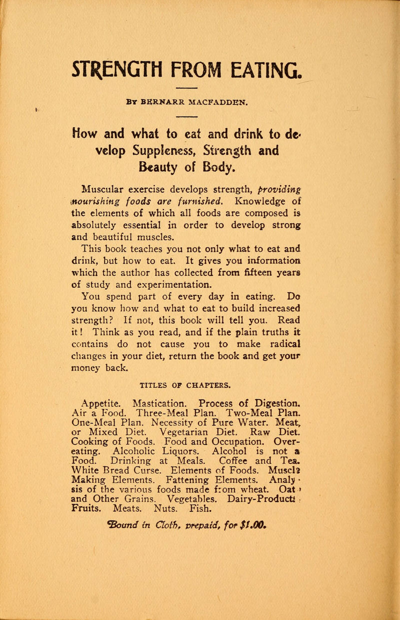 STRENGTH FROM EATING. by bbrnarr macfadden. How and what to cat and drink to d* vclop Suppleness, Strength and Beauty of Body. Muscular exercise develops strength, providing [nourishing foods are furnished. Knowledge of the elements of which all foods are composed is absolutely essential in order to develop strong and beautiful muscles. This book teaches you not only what to eat and drink, but how to eat. It gives you information which the author has collected from fifteen years of study and experimentation. You spend part of every day in eating. Do you know how and what to eat to build increased strength? If not, this book will tell you. Read it! Think as you read, and if the plain truths it contains do not cause you to make radical changes in your diet, return the book and get your money back. TITLES OF CHAPTERS. Appetite. Mastication. Process of Digestion. Air a Food. Three-Meal Plan. Two-Meal Plan. One-Meal Plan. Necessity of Pure Water. Meat, or Mixed Diet. Vegetarian Diet. Raw Diet. Cooking of Foods. Food and Occupation. Over- eating. Alcoholic Liquors. Alcohol is not a Food. Drinking at Meals. Coffee and Tea. White Bread Curse. Elements of Foods. Muscls Making Elements. Fattening Elements. Analj * sis of the various foods made from wheat. Oat ' and Other Grains. Vegetables. Dairy-Product* Fruits. Meats. Nuts. Fish.
