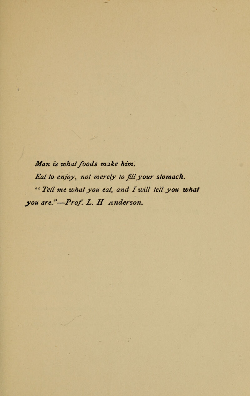 Man is what foods make him. Eat to enjoy > not merely to fill your stomach. i( Tell me what you eat, and I will tell you what you are.—Prof. L. H Anderson.