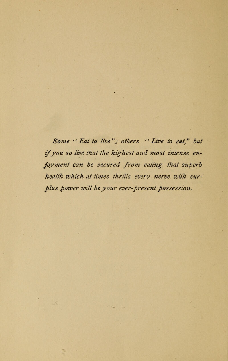 Some Eat to live; others Live to eat but if you so live that the highest and most intense en- joyment can be secured from eating that superb health which at times thrills every nerve with sur- plus power will be your ever-present possession.