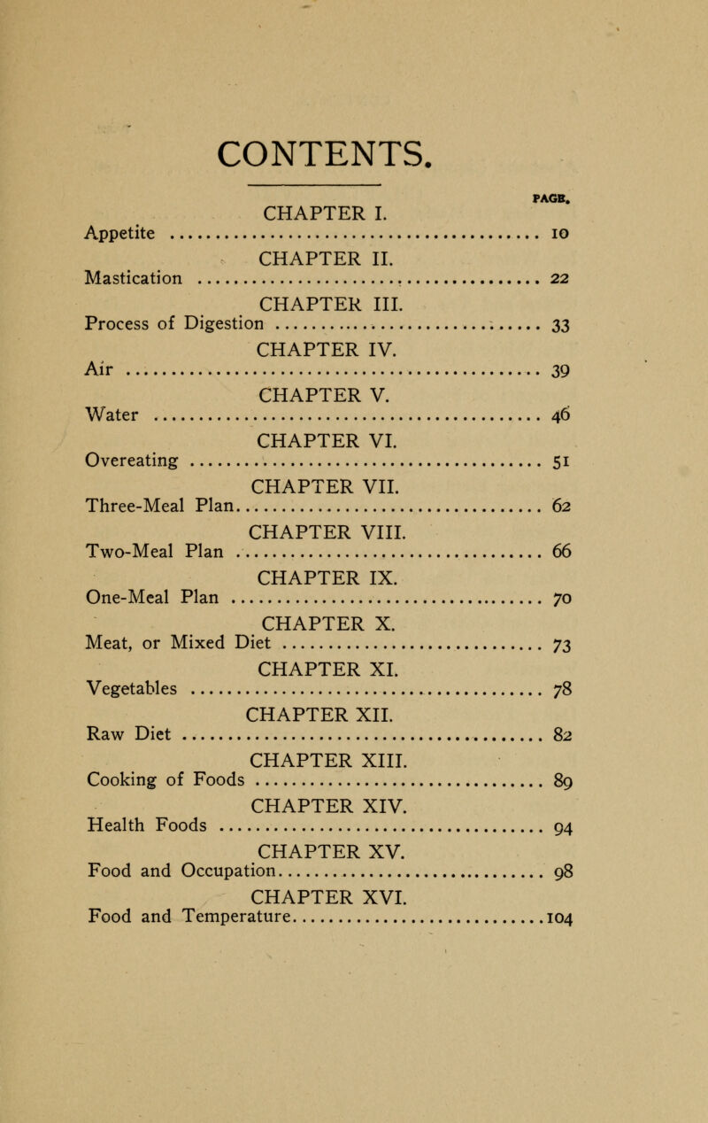 CONTENTS. PAGB. CHAPTER I. Appetite 10 CHAPTER II. Mastication 22 CHAPTER III. Process of Digestion 33 CHAPTER IV. Air 39 CHAPTER V. Water 46 CHAPTER VI. Overeating 51 CHAPTER VII. Three-Meal Plan 62 CHAPTER VIII. Two-Meal Plan 66 CHAPTER IX. One-Meal Plan 70 CHAPTER X. Meat, or Mixed Diet j$ CHAPTER XL Vegetables 78 CHAPTER XII. Raw Diet 82 CHAPTER XIII. Cooking of Foods 89 CHAPTER XIV. Health Foods 94 CHAPTER XV. Food and Occupation 98 CHAPTER XVI. Food and Temperature 104