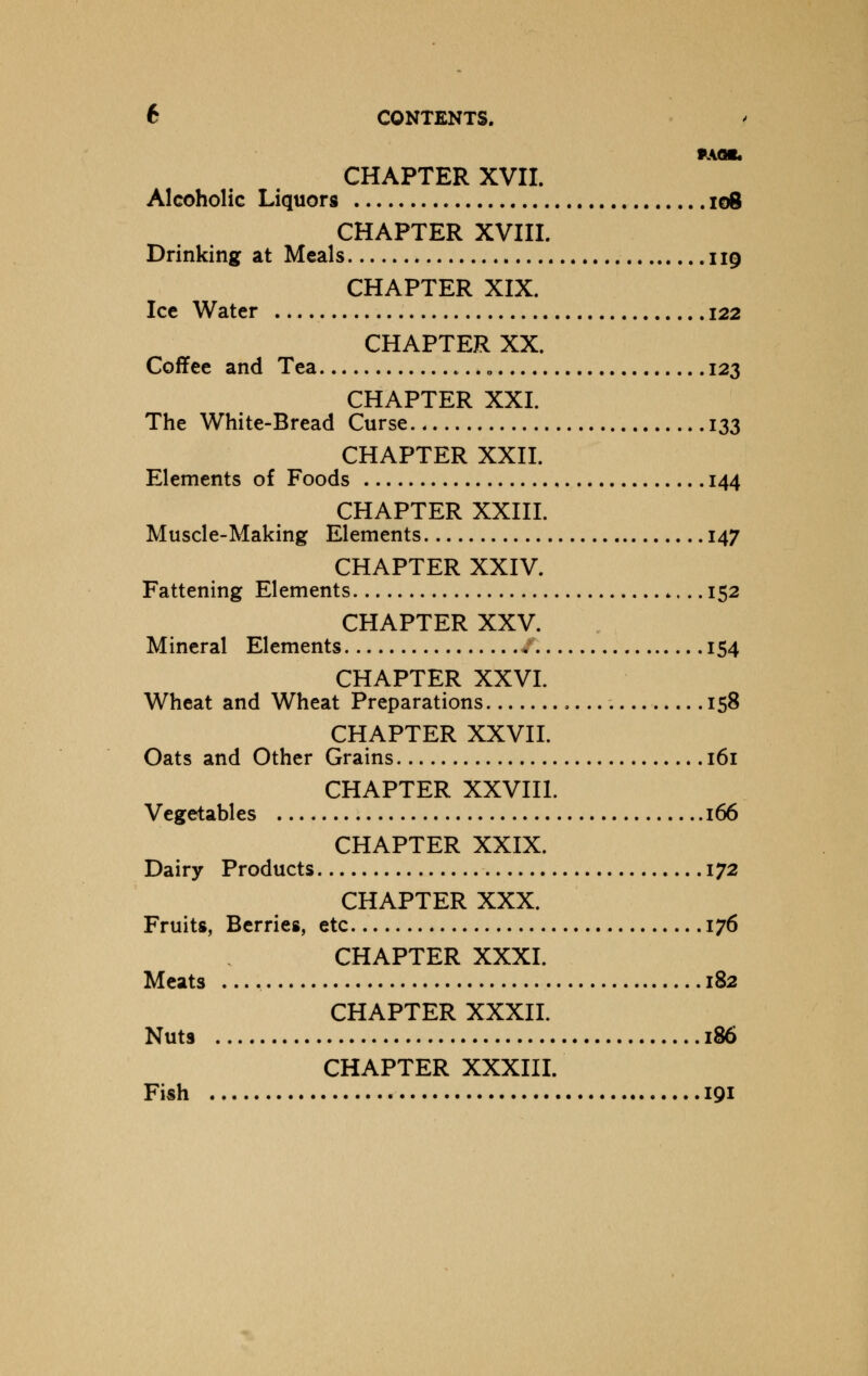 Mflfc CHAPTER XVII. Alcoholic Liquors 108 CHAPTER XVIII. Drinking at Meals 119 CHAPTER XIX. Ice Water 122 CHAPTER XX. Coffee and Tea „ 123 CHAPTER XXI. The White-Bread Curse 133 CHAPTER XXII. Elements of Foods 144 CHAPTER XXIII. Muscle-Making Elements 147 CHAPTER XXIV. Fattening Elements 152 CHAPTER XXV. Mineral Elements 4 154 CHAPTER XXVI. Wheat and Wheat Preparations 158 CHAPTER XXVII. Oats and Other Grains 161 CHAPTER XXVIII. Vegetables 166 CHAPTER XXIX. Dairy Products 172 CHAPTER XXX. Fruits, Berries, etc 176 CHAPTER XXXI. Meats 182 CHAPTER XXXII. Nuts 186 CHAPTER XXXIII. Fish 191