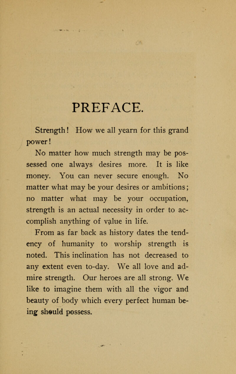 PREFACE. Strength! How we all yearn for this grand power! No matter how much strength may be pos- sessed one always desires more. It is like money. You can never secure enough. No matter what may be your desires or ambitions; no matter what may be your occupation, strength is an actual necessity in order to ac- complish anything of value in life. From as far back as history dates the tend- ency of humanity to worship strength is noted. This inclination has not decreased to any extent even to-day. We all love and ad- mire strength. Our heroes are all strong. We like to imagine them with all the vigor and beauty of body which every perfect human be- ing should possess.