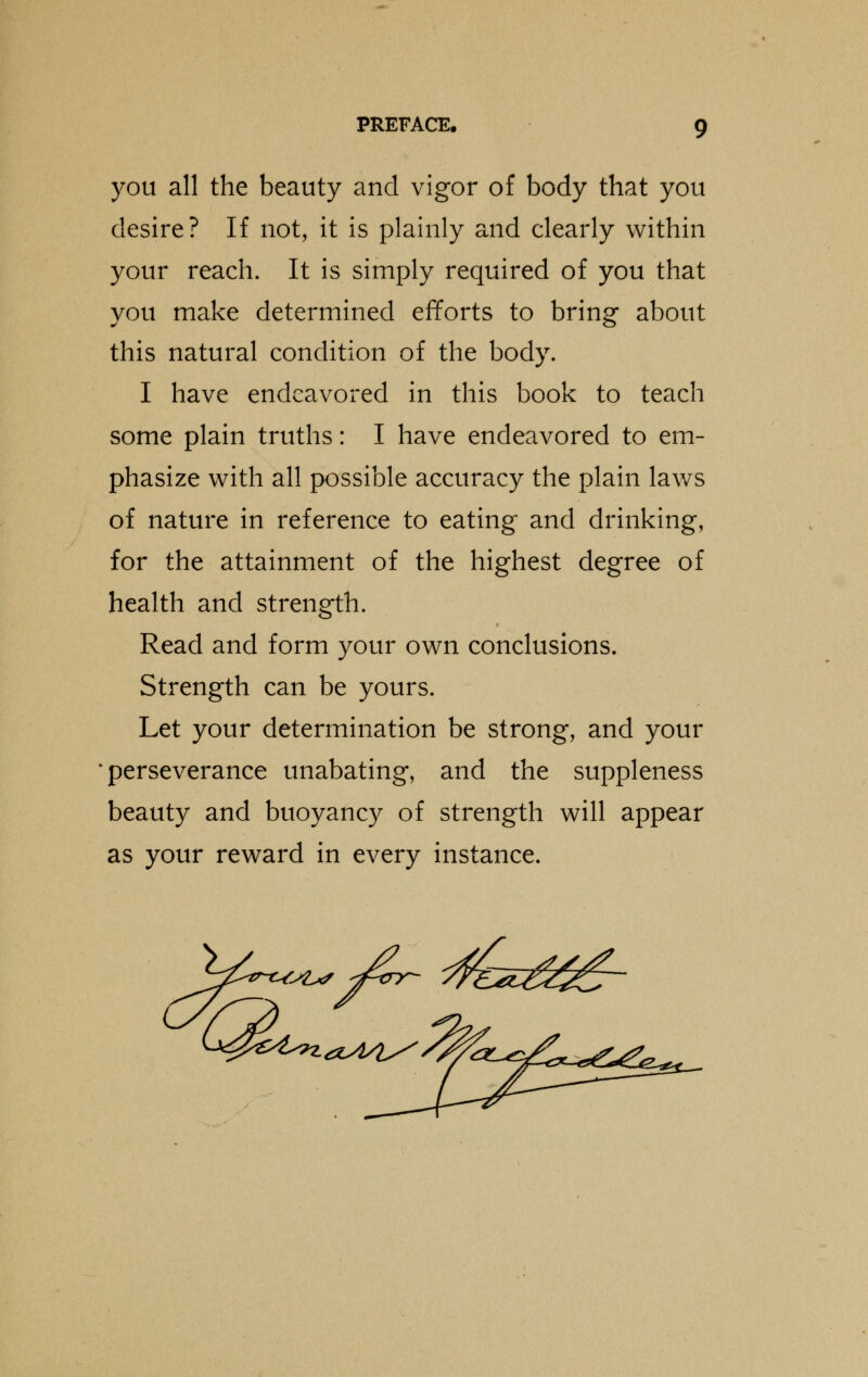 you all the beauty and vigor of body that you desire? If not, it is plainly and clearly within your reach. It is simply required of you that you make determined efforts to bring about this natural condition of the body. I have endeavored in this book to teach some plain truths: I have endeavored to em- phasize with all possible accuracy the plain laws of nature in reference to eating and drinking, for the attainment of the highest degree of health and strength. Read and form your own conclusions. Strength can be yours. Let your determination be strong, and your perseverance unabating, and the suppleness beauty and buoyancy of strength will appear as your reward in every instance.