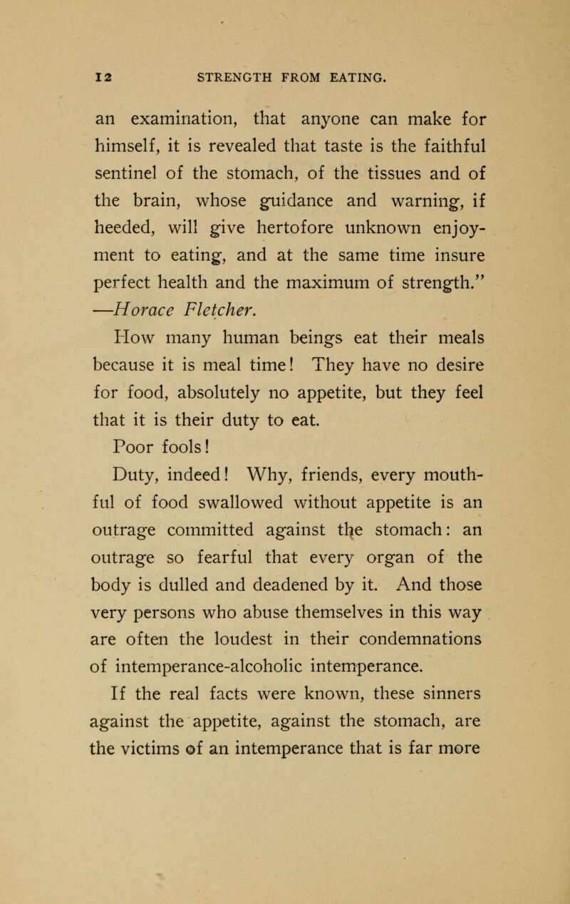 an examination, that anyone can make for himself, it is revealed that taste is the faithful sentinel of the stomach, of the tissues and of the brain, whose guidance and warning, if heeded, will give hertofore unknown enjoy- ment to eating, and at the same time insure perfect health and the maximum of strength. —Horace Fletcher. How many human beings eat their meals because it is meal time! They have no desire for food, absolutely no appetite, but they feel that it is their duty to eat. Poor fools! Duty, indeed! Why, friends, every mouth- ful of food swallowed without appetite is an outrage committed against tl?e stomach: an outrage so fearful that every organ of the body is dulled and deadened by it. And those very persons who abuse themselves in this way are often the loudest in their condemnations of intemperance-alcoholic intemperance. If the real facts were known, these sinners against the appetite, against the stomach, are the victims of an intemperance that is far more