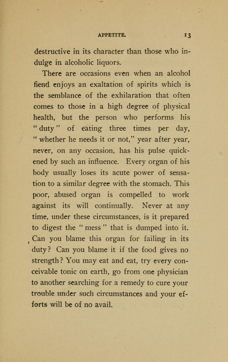 destructive in its character than those who in- dulge in alcoholic liquors. There are occasions even when an alcohol fiend enjoys an exaltation of spirits which is the semblance of the exhilaration that often comes to those in a high degree of physical health, but the person who performs his  duty of eating three times per day,  whether he needs it or not/' year after year, never, on any occasion, has his pulse quick- ened by such an influence. Every organ of his body usually loses its acute power of sensa- tion to a similar degree with the stomach. This poor, abused organ is compelled to work against its will continually. Never at any time, under these circumstances, is it prepared to digest the  mess  that is dumped into it. Can you blame this organ for failing in its duty? Can you blame it if the food gives no strength ? You may eat and eat, try every con- ceivable tonic on earth, go from one physician to another searching for a remedy to cure your trouble under such circumstances and your ef- forts will be of no avail.