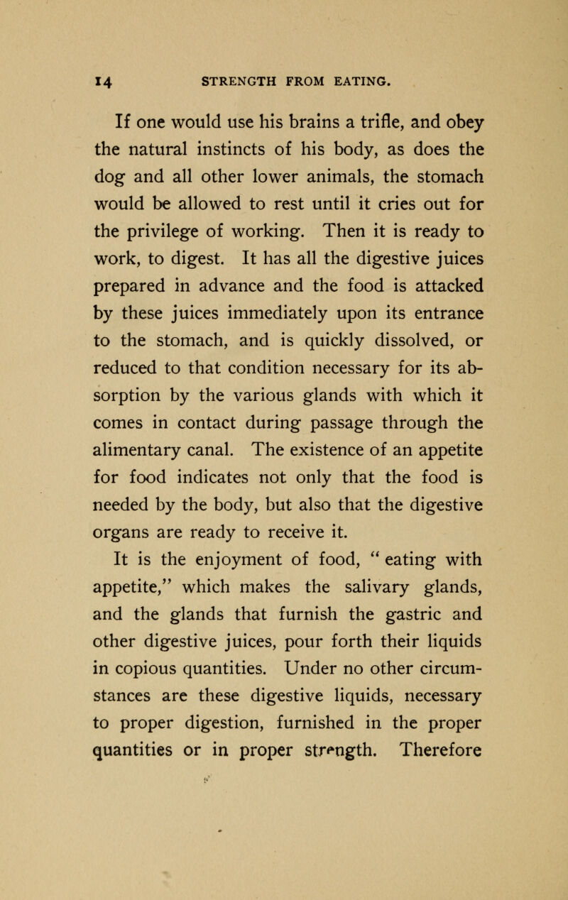 If one would use his brains a trifle, and obey the natural instincts of his body, as does the dog and all other lower animals, the stomach would be allowed to rest until it cries out for the privilege of working. Then it is ready to work, to digest. It has all the digestive juices prepared in advance and the food is attacked by these juices immediately upon its entrance to the stomach, and is quickly dissolved, or reduced to that condition necessary for its ab- sorption by the various glands with which it comes in contact during passage through the alimentary canal. The existence of an appetite for food indicates not only that the food is needed by the body, but also that the digestive organs are ready to receive it. It is the enjoyment of food,  eating with appetite, which makes the salivary glands, and the glands that furnish the gastric and other digestive juices, pour forth their liquids in copious quantities. Under no other circum- stances are these digestive liquids, necessary to proper digestion, furnished in the proper quantities or in proper strength. Therefore