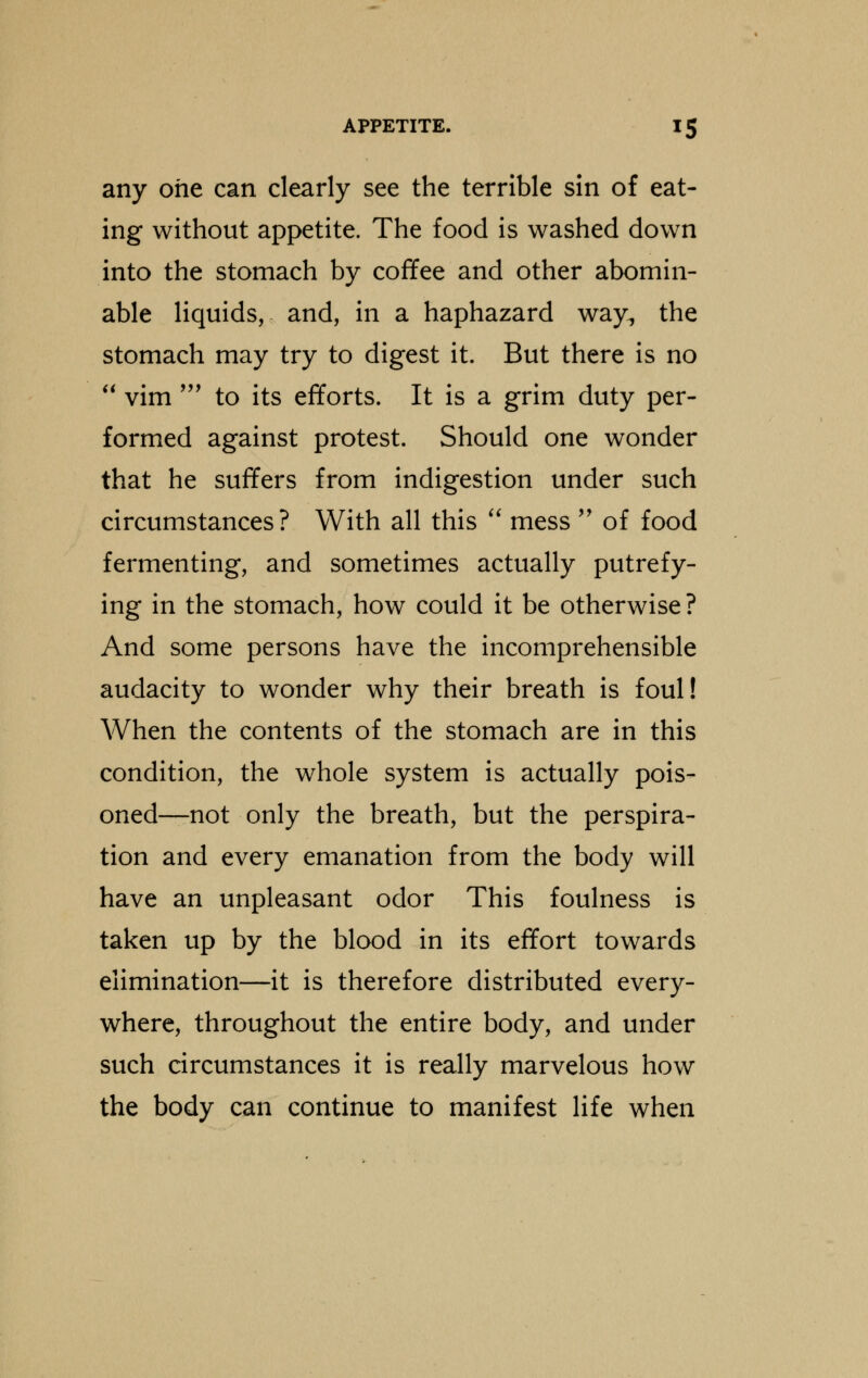 any one can clearly see the terrible sin of eat- ing without appetite. The food is washed down into the stomach by coffee and other abomin- able liquids, and, in a haphazard way, the stomach may try to digest it. But there is no  vim ' to its efforts. It is a grim duty per- formed against protest. Should one wonder that he suffers from indigestion under such circumstances? With all this  mess  of food fermenting, and sometimes actually putrefy- ing in the stomach, how could it be otherwise ? And some persons have the incomprehensible audacity to wonder why their breath is foul! When the contents of the stomach are in this condition, the whole system is actually pois- oned—not only the breath, but the perspira- tion and every emanation from the body will have an unpleasant odor This foulness is taken up by the blood in its effort towards elimination—it is therefore distributed every- where, throughout the entire body, and under such circumstances it is really marvelous how the body can continue to manifest life when