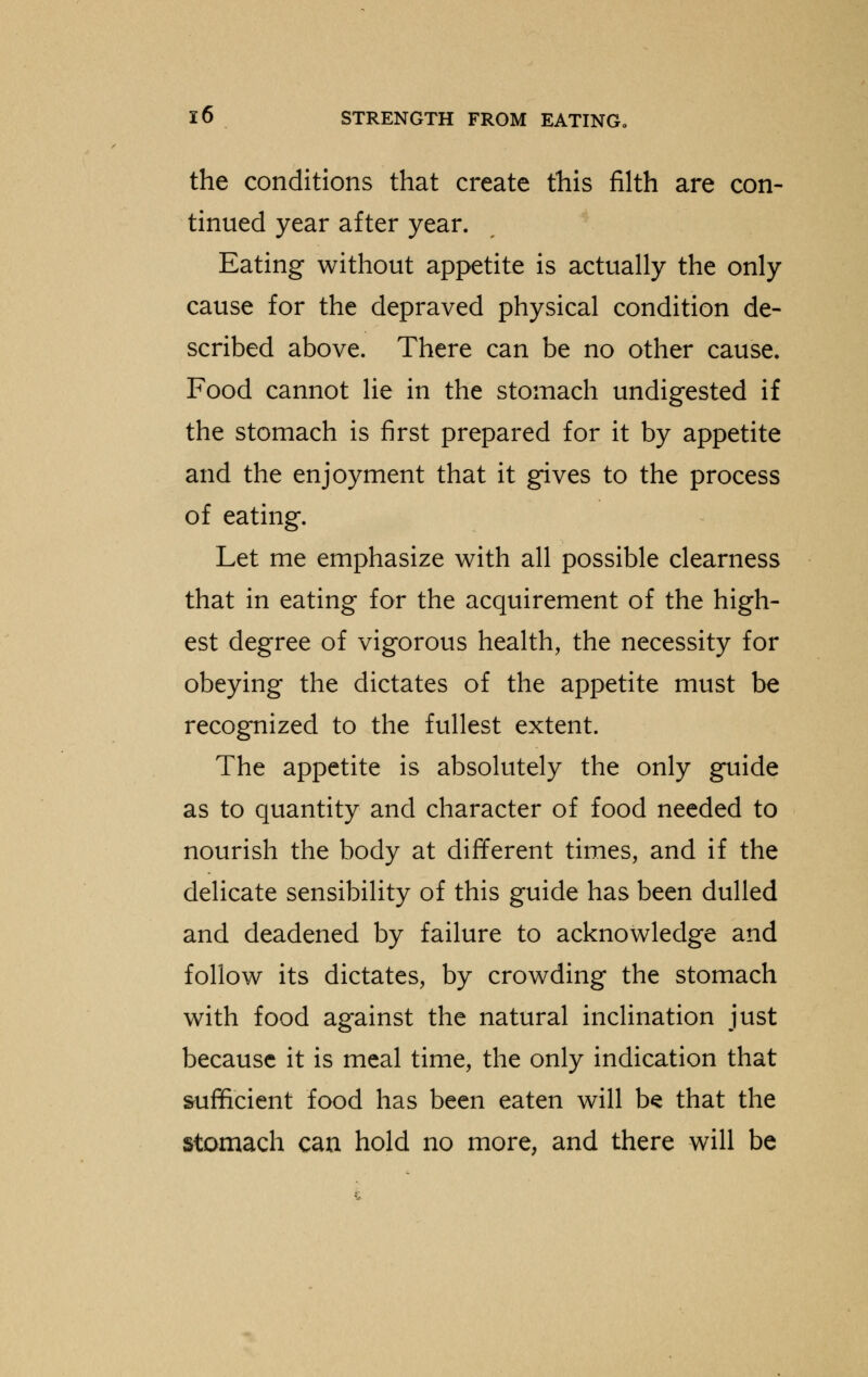 the conditions that create this filth are con- tinued year after year. Eating without appetite is actually the only cause for the depraved physical condition de- scribed above. There can be no other cause. Food cannot lie in the stomach undigested if the stomach is first prepared for it by appetite and the enjoyment that it gives to the process of eating. Let me emphasize with all possible clearness that in eating for the acquirement of the high- est degree of vigorous health, the necessity for obeying the dictates of the appetite must be recognized to the fullest extent. The appetite is absolutely the only guide as to quantity and character of food needed to nourish the body at different times, and if the delicate sensibility of this guide has been dulled and deadened by failure to acknowledge and follow its dictates, by crowding the stomach with food against the natural inclination just because it is meal time, the only indication that sufficient food has been eaten will be that the stomach can hold no more, and there will be