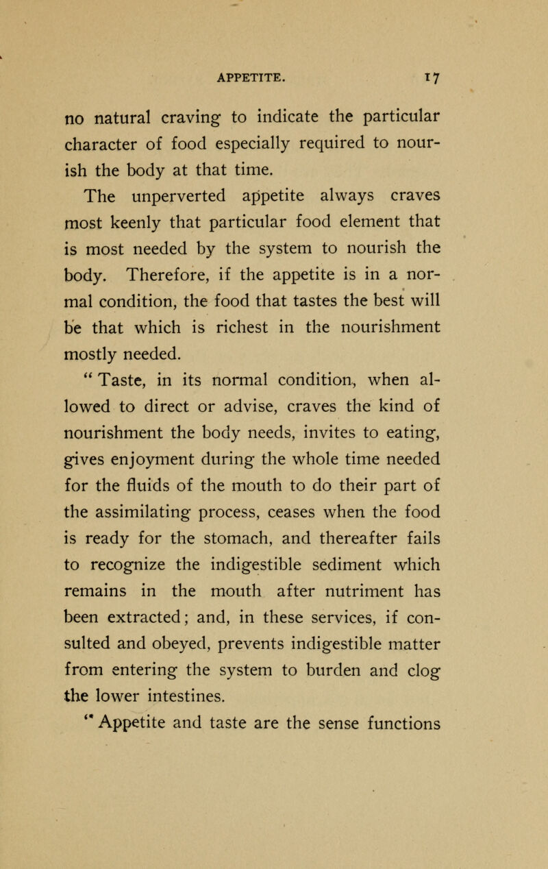 no natural craving to indicate the particular character of food especially required to nour- ish the body at that time. The unperverted appetite always craves most keenly that particular food element that is most needed by the system to nourish the body. Therefore, if the appetite is in a nor- mal condition, the food that tastes the best will be that which is richest in the nourishment mostly needed.  Taste, in its normal condition, when al- lowed to direct or advise, craves the kind of nourishment the body needs, invites to eating, gives enjoyment during the whole time needed for the fluids of the mouth to do their part of the assimilating process, ceases when the food is ready for the stomach, and thereafter fails to recognize the indigestible sediment which remains in the mouth after nutriment has been extracted; and, in these services, if con- sulted and obeyed, prevents indigestible matter from entering the system to burden and clog the lower intestines. '* Appetite and taste are the sense functions