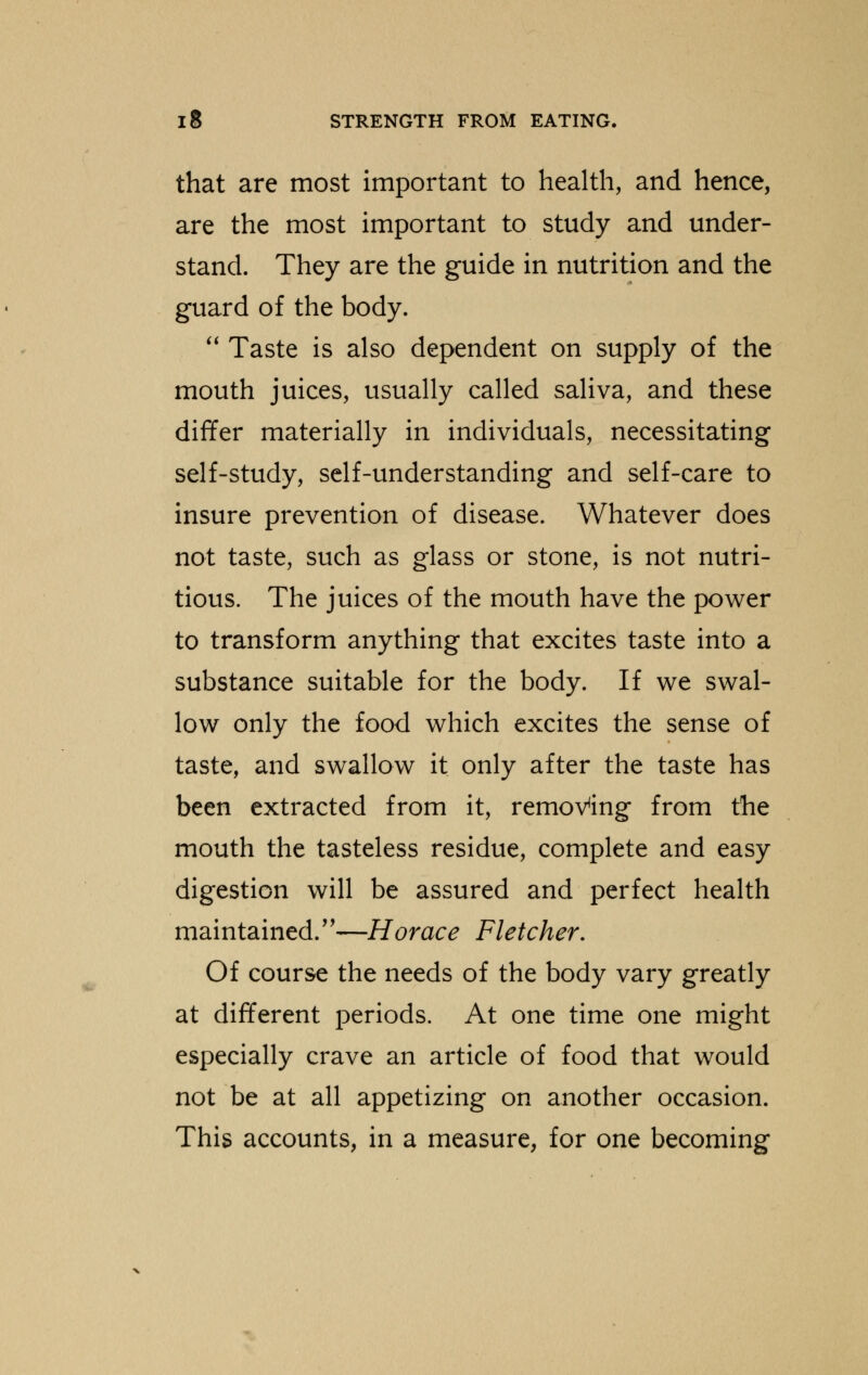 that are most important to health, and hence, are the most important to study and under- stand. They are the guide in nutrition and the guard of the body.  Taste is also dependent on supply of the mouth juices, usually called saliva, and these differ materially in individuals, necessitating self-study, self-understanding and self-care to insure prevention of disease. Whatever does not taste, such as glass or stone, is not nutri- tious. The juices of the mouth have the power to transform anything that excites taste into a substance suitable for the body. If we swal- low only the food which excites the sense of taste, and swallow it only after the taste has been extracted from it, removing from the mouth the tasteless residue, complete and easy digestion will be assured and perfect health maintained/'—Horace Fletcher, Of course the needs of the body vary greatly at different periods. At one time one might especially crave an article of food that would not be at all appetizing on another occasion. This accounts, in a measure, for one becoming