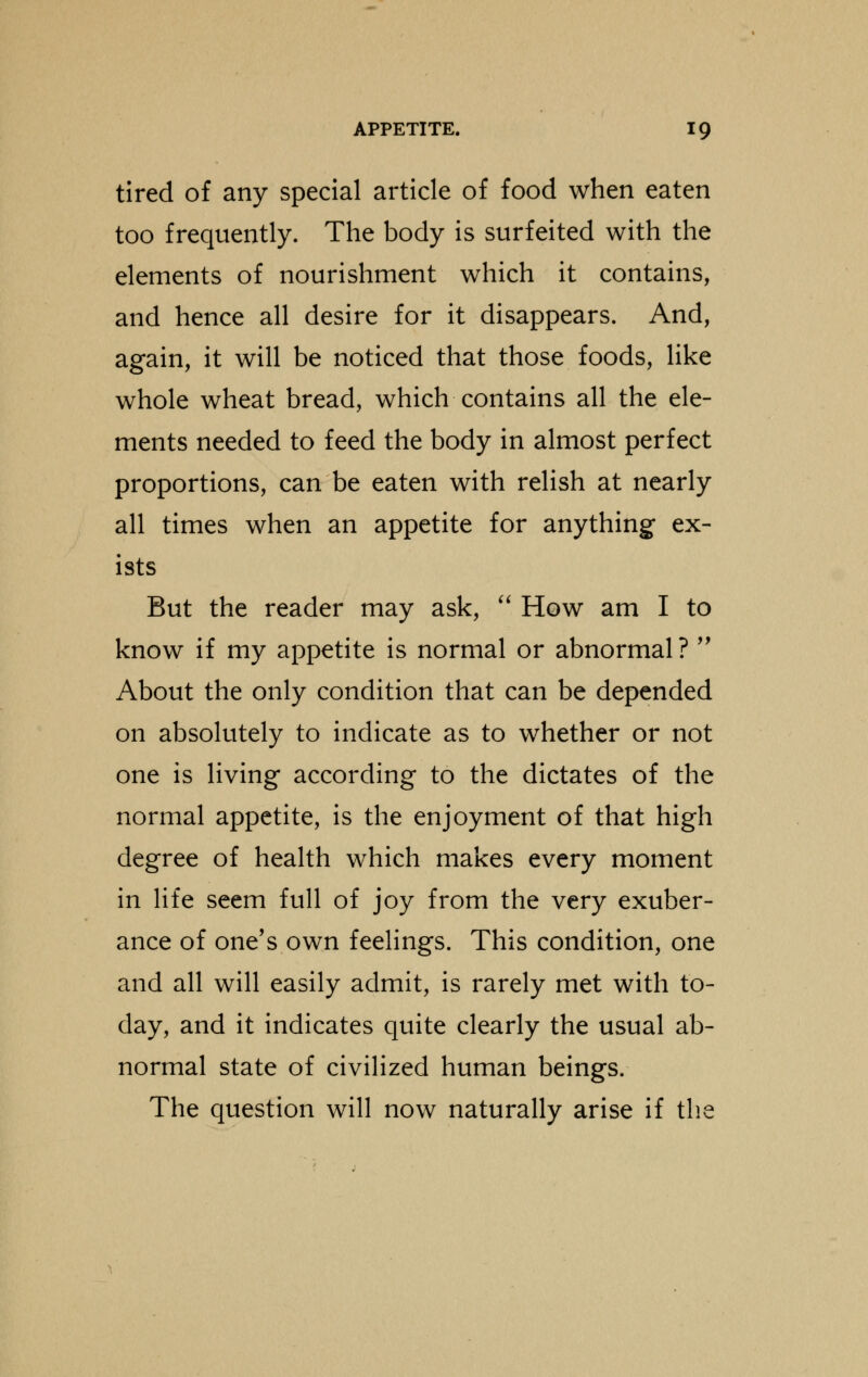 tired of any special article of food when eaten too frequently. The body is surfeited with the elements of nourishment which it contains, and hence all desire for it disappears. And, again, it will be noticed that those foods, like whole wheat bread, which contains all the ele- ments needed to feed the body in almost perfect proportions, can be eaten with relish at nearly all times when an appetite for anything ex- ists But the reader may ask,  How am I to know if my appetite is normal or abnormal ?  About the only condition that can be depended on absolutely to indicate as to whether or not one is living according to the dictates of the normal appetite, is the enjoyment of that high degree of health which makes every moment in life seem full of joy from the very exuber- ance of one's own feelings. This condition, one and all will easily admit, is rarely met with to- day, and it indicates quite clearly the usual ab- normal state of civilized human beings. The question will now naturally arise if the
