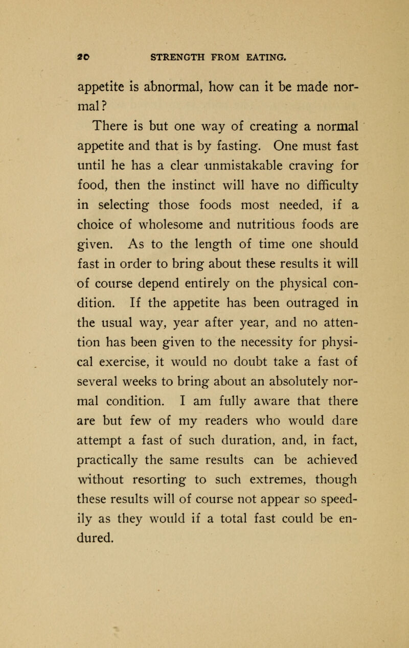 appetite is abnormal, how can it be made nor- mal? There is but one way of creating a normal appetite and that is by fasting. One must fast until he has a clear unmistakable craving for food, then the instinct will have no difficulty in selecting those foods most needed, if a choice of wholesome and nutritious foods are given. As to the length of time one should fast in order to bring about these results it will of course depend entirely on the physical con- dition. If the appetite has been outraged in the usual way, year after year, and no atten- tion has been given to the necessity for physi- cal exercise, it would no doubt take a fast of several weeks to bring about an absolutely nor- mal condition. I am fully aware that there are but few of my readers who would dare attempt a fast of such duration, and, in fact, practically the same results can be achieved without resorting to such extremes, though these results will of course not appear so speed- ily as they would if a total fast could be en- dured.