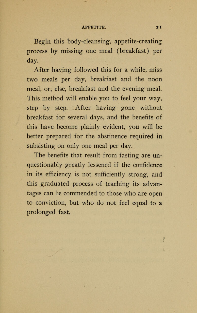 Begin this body-cleansing, appetite-creating process by missing one meal (breakfast) per day. After having followed this for a while, miss two meals per day, breakfast and the noon meal, or, else, breakfast and the evening meal. This method will enable you to feel your way, step by step. After having gone without breakfast for several days, and the benefits of this have become plainly evident, you will be better prepared for the abstinence required in subsisting on only one meal per day. The benefits that result from fasting are un- questionably greatly lessened if the confidence in its efficiency is not sufficiently strong, and this graduated process of teaching its advan- tages can be commended to those who are open to conviction, but who do not feel equal to a prolonged fast.