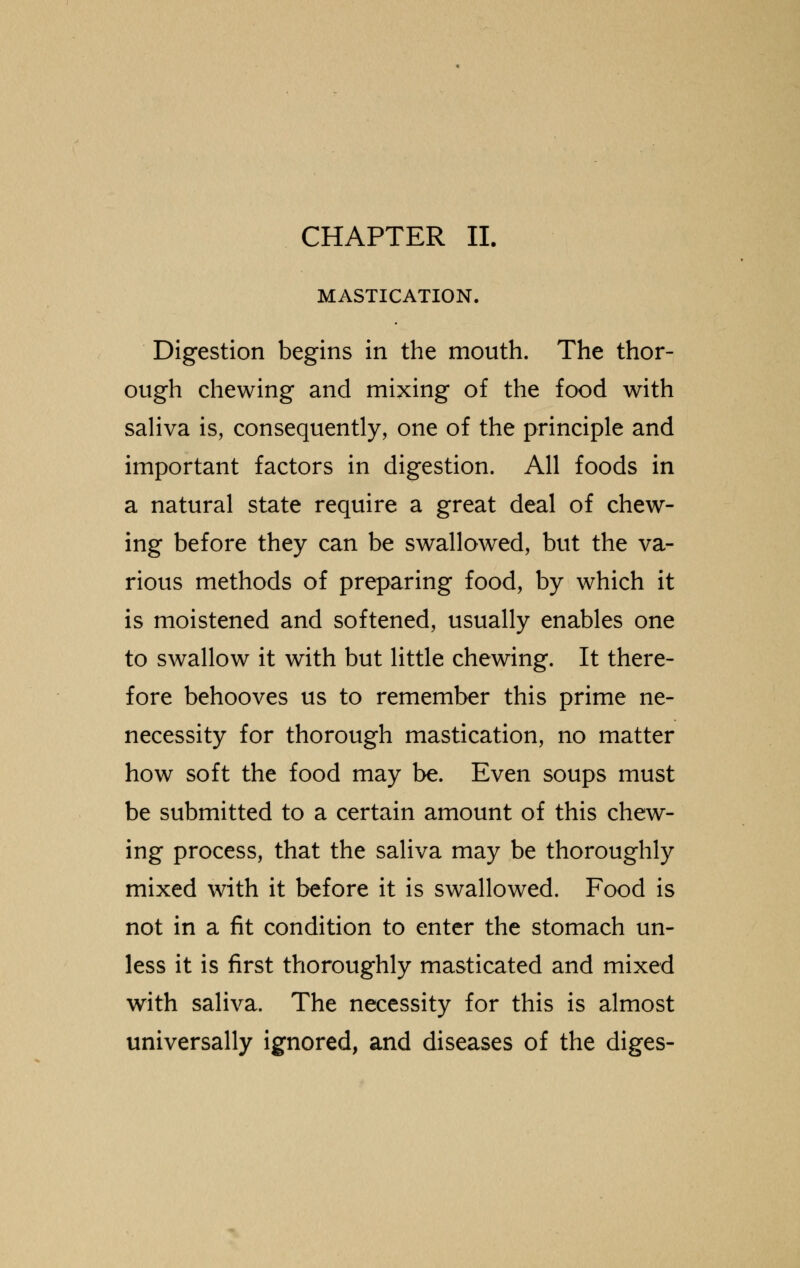 MASTICATION. Digestion begins in the mouth. The thor- ough chewing and mixing of the food with saliva is, consequently, one of the principle and important factors in digestion. All foods in a natural state require a great deal of chew- ing before they can be swallowed, but the va- rious methods of preparing food, by which it is moistened and softened, usually enables one to swallow it with but little chewing. It there- fore behooves us to remember this prime ne- necessity for thorough mastication, no matter how soft the food may be. Even soups must be submitted to a certain amount of this chew- ing process, that the saliva may be thoroughly mixed with it before it is swallowed. Food is not in a fit condition to enter the stomach un- less it is first thoroughly masticated and mixed with saliva. The necessity for this is almost universally ignored, and diseases of the diges-