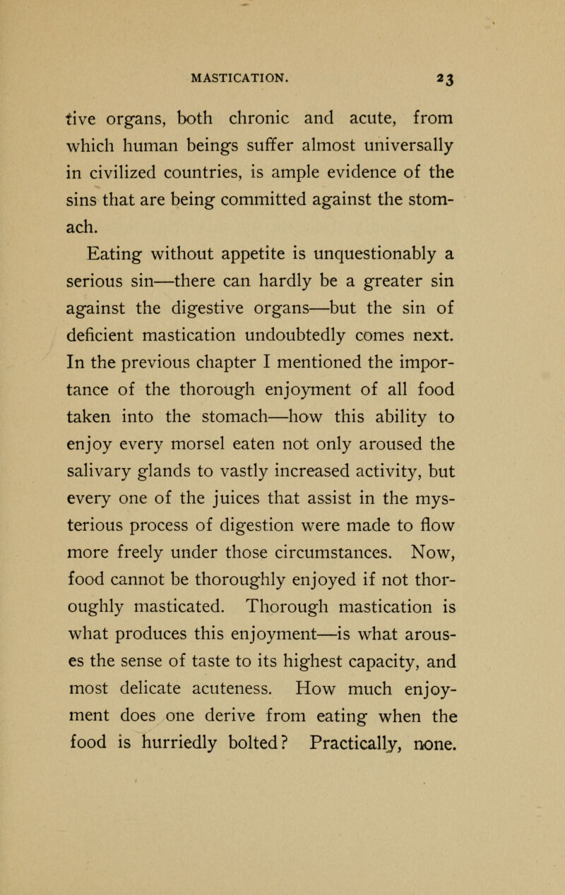 five organs, both chronic and acute, from which human beings suffer almost universally in civilized countries, is ample evidence of the sins that are being committed against the stom- ach. Eating without appetite is unquestionably a serious sin—there can hardly be a greater sin against the digestive organs—but the sin of deficient mastication undoubtedly comes next. In the previous chapter I mentioned the impor- tance of the thorough enjoyment of all food taken into the stomach—how this ability to enjoy every morsel eaten not only aroused the salivary glands to vastly increased activity, but every one of the juices that assist in the mys- terious process of digestion were made to flow more freely under those circumstances. Now, food cannot be thoroughly enjoyed if not thor- oughly masticated. Thorough mastication is what produces this enjoyment—is what arous- es the sense of taste to its highest capacity, and most delicate acuteness. How much enjoy- ment does one derive from eating when the food is hurriedly bolted ? Practically, none.