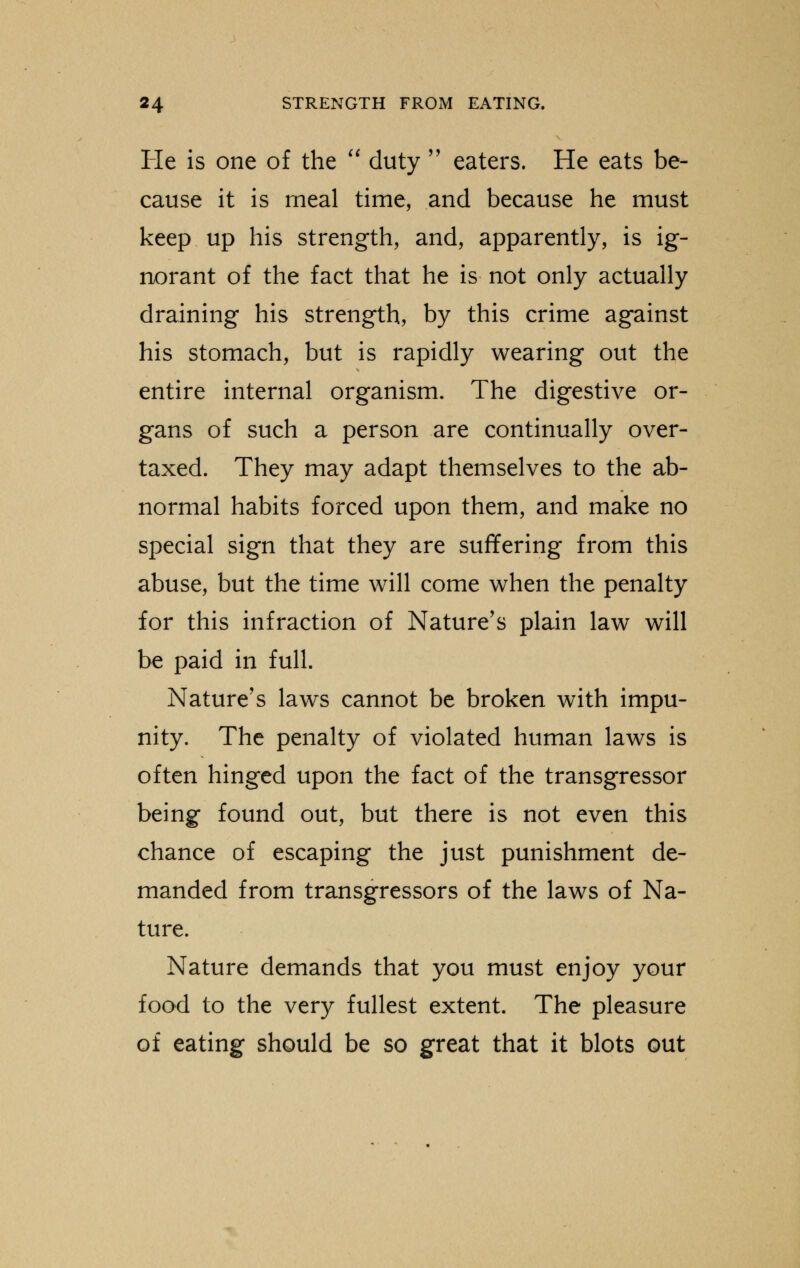 He is one of the  duty  eaters. He eats be- cause it is meal time, and because he must keep up his strength, and, apparently, is ig- norant of the fact that he is not only actually draining his strength, by this crime against his stomach, but is rapidly wearing out the entire internal organism. The digestive or- gans of such a person are continually over- taxed. They may adapt themselves to the ab- normal habits forced upon them, and make no special sign that they are suffering from this abuse, but the time will come when the penalty for this infraction of Nature's plain law will be paid in full. Nature's laws cannot be broken with impu- nity. The penalty of violated human laws is often hinged upon the fact of the transgressor being found out, but there is not even this chance of escaping the just punishment de- manded from transgressors of the laws of Na- ture. Nature demands that you must enjoy your food to the very fullest extent. The pleasure of eating should be so great that it blots out