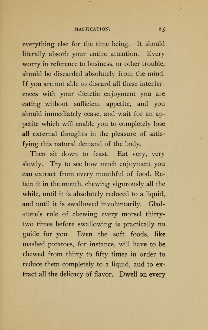 everything else for the time being. It should literally absorb your entire attention. Every worry in reference to business, or other trouble, should be discarded absolutely from the mind. If you are not able to discard all these interfer- ences with your dietetic enjoyment you are eating without sufficient appetite, and you should immediately cease, and wait for an ap- petite which will enable you to completely lose all external thoughts in the pleasure of satis- fying this natural demand of the body. Then sit down to feast. Eat very, very slowly. Try to see how much enjoyment you can extract from every mouthful of food. Re- tain it in the mouth, chewing vigorously all the while, until it is absolutely reduced to a liquid, and until it is swallowed involuntarily. Glad- stone's rule of chewing every morsel thirty- two times before swallowing is practically no guide for you. Even the soft foods, like mashed potatoes, for instance, will have to be chewed from thirty to fifty times in order to reduce them completely to a liquid, and to ex- tract all the delicacy of flavor. Dwell on every
