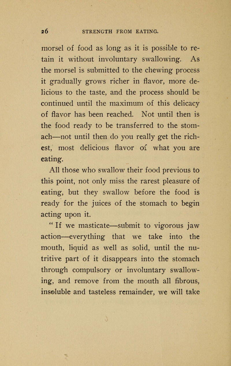 morsel of food as long as it is possible to re- tain it without involuntary swallowing. As the morsel is submitted to the chewing process it gradually grows richer in flavor, more de- licious to the taste, and the process should be continued until the maximum of this delicacy of flavor has been reached. Not until then is the food ready to be transferred to the stom- ach—not until then do you really get the rich- est, most delicious flavor of what you are eating. All those who swallow their food previous to this point, not only miss the rarest pleasure of eating, but they swallow before the food is ready for the juices of the stomach to begin acting upon it.  If we masticate—submit to vigorous jaw action—everything that we take into the mouth, liquid as well as solid, until the nu- tritive part of it disappears into the stomach through compulsory or involuntary swallow- ing, and remove from the mouth all fibrous, insoluble and tasteless remainder, we will take